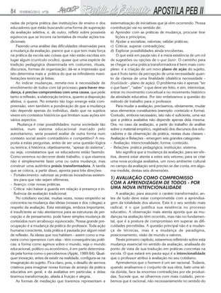 84

FEVEREIRO/2010 - Nº28

radas da própria prática das instituições de ensino e dos
educadores que estão buscando uma forma de superação
da avaliação seletiva, e, de outro, refletir sobre possíveis
equívocos que se incorre na tentativa de mudar ações tradicionais.
Fazendo uma análise das dificuldades observadas para
a mudança da avaliação, parece que o que tem mais força
na prática da escola são coisas que não estão escritas em
lugar algum (currículo oculto), quase que uma espécie de
tradição pedagógica disseminada em costumes, rituais,
discursos, formas de organização; dá-se a impressão que
isto determina mais a prática do que as infindáveis manifestações teóricas já feitas.
Ao indicar mudanças, remete-nos à necessidade de
envolvimento de todos com tal processo; para haver mudança, é preciso compromisso com uma causa, que pede
tanto a reflexão, a elaboração teórica, quanto a disposição
afetiva, o querer. No entanto tão logo emerge esta compreensão, vem também a ponderação de que a mudança
não depende apenas do indivíduo, dado que os sujeitos
vivem em contextos históricos que limitam suas ações em
vários aspectos.
Mudança é criar possibilidades: numa sociedade tão
seletiva, num sistema educacional marcado pelo
autoritarismo, seria possível avaliar de outra forma num
contexto social assim contraditório e competitivo? A resposta a estas perguntas, antes de ser uma questão lógica
ou teórica, é histórica: objetivamente, “apesar do sistema”,
ou seja, constatamos que os educadores estão fazendo.
Como veremos no decorrer deste trabalho, o que visamos
não é simplesmente fazer uma ou outra mudança, mas
construir uma autêntica práxis transformadora. A tarefa
que se coloca, a partir disso, aponta para três direções:
- Fortalecimento: valorizar as práticas inovadoras existentes para que não sejam efêmeras.
- Avanço: criar novas práticas.
- Crítica: não baixar a guarda em relação à presença e influência da avaliação tradicional.
No cotidiano escolar, muitas vezes, nosso empenho se
concentra na mudança das ideias (nossas e dos colegas) a
respeito da avaliação. Esta estratégia, embora importante,
é insuficiente se não atentarmos para as estruturas de percepção e de pensamento: pode haver simples mudança de
conteúdos num arcabouço equivocado. Nossa grande preocupação é a mudança da prática do professor. Toda ação
humana consciente, toda prática é pautada por algum nível
de reflexão. As ideias que nos habitam - assim como a maneira como operamos com elas - têm consequências práticas; a forma corno agimos sobre o mundo, seja o mundo
educacional, político ou econômico, é em parte determinada pela forma como o percebemos (Apple, 1989:84). Qualquer inovação, antes de existir na realidade, configura-se na
imaginação do sujeito. Fica claro, pois, o desafio de sermos
criativos para imaginar novas formas de arranjo da prática
educativa em geral, e da avaliativa em particular, e delas
tirarmos transformação, aliada à fruição e alegria.
As formas de mediação que traremos representam a

sistematização de iniciativas que já vêm ocorrendo. Nossa
contribuição vai no sentido de:
a) Aprender com as práticas de mudança, procurar tirar
lições e princípios;
b) Ajudar a socializar, valorizar, validar práticas;
c) Criticar, superar contradições;
d) Explorar possibilidades ainda encobertas.
O que está em pauta não é a mera existência de um rol
de sugestões ou opções de o que fazer. O caminho para
se chegar a uma prática transformadora é bem mais complexo: é a criação de um novo plano de ação do sujeito,
que é fruto tanto da percepção de uma necessidade quanto da clareza de uma finalidade (dialética necessidade finalidade - plano de ação). O problema não é apenas “ter
o que fazer”, “saber” o que deve ser feito, e sim, interiorizar,
entrar no movimento conceitual e no movimento histórico
da atividade educativa. Por isto enfatizamos a questão do
método de trabalho para o professor.
Para mudar a avaliação, precisamos, obviamente, mudar
seus elementos constituintes (exemplo: conteúdo e forma).
Contudo, embora necessário, isto não é suficiente, uma vez
que a prática avaliativa não depende apenas dela mesma.
Ora, no caso da avaliação, a partir do trabalho de análise
sobre o material empírico, registrado dos discursos dos educadores e da observação da prática, nestas duas classes Avaliação e Relações - emergem seis grandes categorias:
- Avaliação: intencionalidade; forma; conteúdo.
- Relações: prática pedagógica; instituição; sistema.
Isto significa que a mudança da avaliação, para ser efetiva, deverá estar atenta a estes seis vetores; para se criar
uma nova ecologia avaliativa, um novo ambiente cultural
no campo da avaliação será preciso se dar conta, em alguma medida, destas seis dimensões.

1) AVALIAÇÃO COMO COMPROMISSO
COM A APRENDIZAGEM DE TODOS - POR
UMA NOVA INTENCIONALIDADE
A avaliação, para assumir o caráter transformador, antes de tudo deve estar comprometida com a aprendizagem da totalidade dos alunos. Este é o seu sentido mais
radical, é o que justifica sua existência no processo
educativo. A observação mais atenta aponta que as mudanças na avaliação têm ocorrido, mas não no fundamental, que é a postura de compromisso em superar as dificuldades percebidas. A questão principal não é a mudança de técnicas, mas é a mudança de paradigma,
posicionamento, visão de mundo e valores.
Neste primeiro capítulo, estaremos refletindo sobre esta
mudança essencial no sentido da avaliação, analisada do
ponto de vista de sua tradução em práticas concretas na
escola. O que estará em pauta aqui é a intencionalidade
que o professor atribui à avaliação no seu cotidiano.
Aprendemos que o homem é um ser racional. Todavia,
quando analisamos o conjunto de sua obra, bate uma séria dúvida, face às enormes contradições por ele produzidas. Sucede que, se olharmos com mais cuidado, percebemos que é racional, não necessariamente no sentido do

 