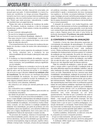 Nº28 - FEVEREIRO/2010

bom senso, do bem, do belo, mas por ter uma razão, um
porquê para sua ação. A intencionalidade é a marca humana por excelência; no longo processo filogenético,
tornamo-nos homo sapiens porque intencionados, porque
projetamos, não nos conformamos com as condições dadas. Notem que neste processo, naturalmente, a avaliação também teve um papel decisivo.
Muitas têm sido as tentativas de mudança da avaliação. No entanto, muda-se, muda-se, e não se consegue
transformar a prática. Onde estaria o núcleo do problema
da avaliação?
- No seu conteúdo (abrangência?).
- Na sua forma (exigência quantitativa?).
- Na sua intencionalidade (finalidade, objetivo?).
- Nas suas relações (com a metodologia, com as condições de trabaIho, com o sistema de ensino, com a condição de vida dos alunos?).
O acompanhamento de processes de mudança da avaliação em escolas e redes de ensino têm demonstrado o
seguinte:
1. A mudança em outros aspectos da avaliação (conteúdo, forma, relações) sem a mudança na sua
intencionalidade não tem levado a alterações mais substanciais.
2. A mudança na intencionalidade da avaliação, mesmo
sem maiores mudanças em outros aspectos num primeiro momento, tem possibilitado avanços significativos do trabalho.
Pode haver mudança no conteúdo e na forma de avaliar, pode haver mudança na metodologia de trabalho em
sala de aula e até na estrutura da escola, e, no entanto,
não se tocar no que é decisivo: intervir na realidade a fim
de transformar. Se não houver um reenfoque da própria
intencionalidade da avaliação, de pouco adiantara. A
intencionalidade é o problema nuclear da avaliação, portanto alguns cuidados devem ser reforçados:
- não tomá-la como absoluta, definitiva.
- não reduzi-la a um campo por demais particular ou especifico.
- não confundi-la com a realidade.
- não usá-la como refugio dos conflitos, para encobrir as
contradições da prática.
- não deixar de perceber seu enraizamento na realidade.
A concretização de uma nova intencionalidade é, a nosso ver, o maior desafio contemporâneo da avaliação da aprendizagem. Ao analisarmos as condições para a mudança da
intencionalidade da avaliação, encontramos muitos obstáculos; contudo, um dos maiores e a tradição avaliativa já
existente: há a assimilação, por parte do professor, de uma
verdadeira cultura da repetência, uma estranha indiferença
para com a lógica classificatória, bem como para com os
elevadíssimos índices de reprovação e evasão escolar.
No processo de mudança, visamos à incorporação da
nova intencionalidade; porém, não há como “garantir” em
termos absolutos, não há uma atividade que seja intrinsecamente emancipatória; exige-se atenção, espírito crítico,
reflexão o tempo todo. Contudo, a busca de sua tradução

85

em práticas concretas, coerentes com o princípio, é imprescindível e ajuda o enraizamento da nova concepção
nos sujeitos e, no limite, na própria instituição. É preciso
ousar, investigar, procurar caminhos para assegurar a aprendizagem. Existem soluções relativamente simples, que estão no espaço da autonomia do professor e da escola (abertura a novos possíveis!).
A situação do professor, com muita frequência, está
difícil; mas se internamente se fecha a possibilidade, se já
não acredita que o aluno possa aprender, se já não tenta,
com certeza ficará mais difícil ainda, tanto para ele quanto
para o aluno. Esperar pouco do outro é uma forma de
profundo desrespeito! O professor não pode desistir do
aluno! Todo ser humano é capaz de aprender.

2) CONTEÚDO E FORMA DA AVALIAÇÃO
Conteúdo e forma são duas dimensões essenciais na
concretização da avaliação da aprendizagem. O conteúdo
da avaliação diz respeito ao o que é tornado como objetivo
de análise. A forma refere-se ao “como“ esta avaliação
ocorre. Muitos professores expressam a percepção da necessidade de mudança tanto na forma quanto no conteúdo
da avaliação por eles praticada. Do ponto de vista do processo de mudança, isto é importante por tratar-se de algo
que constitui o cotidiano mesmo da avaliação, sua realização na sala de aula e que, em grande medida, está ao seu
alcance por não depender tanto de fatores externos.
Falar do conteúdo da avaliação e, antes de tudo, refletir
sobre o campo sobre o qual irá incidir. A avaliação pode se
dar sobre diferentes aspectos da realidade: indivíduo, sala de
aula, instituição de ensino, sistema de ensino ou sociedade
como um todo. Dependendo do foco, teremos suas várias
modalidades: autoavaliação, avaliação do processo de ensino-aprendizagem, avaliação institucional, avaliação do sistema educacional e avaliação do sistema social, que se articulam intrinsecamente. “Avaliar o aluno como um todo” é uma
das representações mais fortes entre os professores quando
tratam de suas práticas avaliativas: expressam isto tanto em
relação ao que estão realizando, quanto ao que é idealizado.
Quando vamos discutir com os professores alguma
questão concreta de um instrumento de avaliação, não
raramente vem certa decepção ou um sério
questionamento. Percebe-se que o problema não está no
instrumento em si - que pode variar, naturalmente, de qualidade -, mas naquilo que está sendo ensinado. Um dos
grandes problemas da educação escolar é a falta de articulação entre o que se quer e a prática pedagógica, a intenção declarada e a enraizada. Assim temos dois aspectos essenciais na elaboração da proposta de trabalho:
- O que o aluno precisa aprender (para definir o que ensinar);
- Como o aluno conhece (para saber o que ensinar).
A prática avaliativa, obviamente, se dará em cima disto, enquanto processo e enquanto produto:
- O que se está ensinando, até que ponto é relevante?
- Em que medida está se ensinando da forma adequada?
A avaliação reflete aquilo que o professor julga ser o
fundamental, “o que vale”.

 