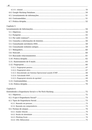 - 4
4.3.11. related...............................................................................................................................50
4.4. Google Hacking Database.............................................................................................50
4.5. Levantamento de informações......................................................................................51
4.6. Contramedidas..............................................................................................................51
4.7. Prática dirigida.............................................................................................................52
Capítulo 5
Levantamento de Informações.................................................................................................54
5.1. Objetivos....................................................................................................................... 54
5.2. Footprint....................................................................................................................... 55
5.3. Por onde começar?........................................................................................................55
5.4. Consulta a informações de domínio..............................................................................56
5.5. Consultando servidores DNS........................................................................................58
5.6. Consultando websites antigos.......................................................................................59
5.7. Webspiders....................................................................................................................60
5.8. Netcraft......................................................................................................................... 60
5.9. Buscando relacionamentos...........................................................................................61
5.10. Prática dirigida...........................................................................................................62
5.11. Rastreamento de E-mails............................................................................................63
5.12. Fingerprint..................................................................................................................66
5.12.1. Fingerprint passivo............................................................................................................67
5.12.2. Fingerprint ativo................................................................................................................67
5.12.3. Descobrindo um Sistema Operacional usando ICMP.........................................................68
5.12.4. Calculando HOP.................................................................................................................68
5.12.5. Fingerprint através do xprobe2 ........................................................................................69
5.13. Contramedidas............................................................................................................70
5.14. Prática dirigida...........................................................................................................70
Capítulo 6
Entendendo a Engenharia Social e o No-Tech Hacking...........................................................72
6.1. Objetivos....................................................................................................................... 72
6.2. O que é Engenharia Social? .........................................................................................73
6.3. Tipos de Engenharia Social...........................................................................................73
6.3.1. Baseada em pessoas............................................................................................................73
6.3.2. Baseada em computadores..................................................................................................73
6.4. Formas de ataque..........................................................................................................74
6.4.1. Insider Attacks ....................................................................................................................74
6.4.2. Roubo de identidade ...........................................................................................................74
6.4.3. Phishing Scam ....................................................................................................................74
6.4.4. URL Obfuscation .................................................................................................................75
 