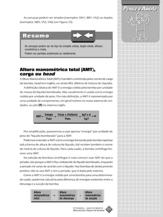 Pense e Anote
   As carcaças podem ser simples (exemplos: OH1; BB1; VS2) ou duplas
(exemplos: BB5, VS5, VS6) (ver Figura 35).




  Resumo
    As carcaças podem ser do tipo de simples voluta, dupla voluta, difusor,
    concêntrica e mista.
    Podem ser partidas axialmente ou radialmente.




Altura manométrica total (AMT),
carga ou head
A Altura Manométrica Total (AMT) é também conhecida pelos nomes de carga
da bomba, head (em inglês), ou ainda MCL (Metros de Coluna de Líquido).
   A definição clássica de AMT é a energia cedida pela bomba por unidade
de massa do líquido bombeado. Mas usualmente é usada como energia
cedida por unidade de peso. Por esta definição, a AMT é representada por
uma unidade de comprimento, em geral metros no nosso sistema de uni-
dades, ou pés (ft) no sistema inglês.


                      Energia       Força x distância       kg/f x m
              AMT =             =                       =              =m
                       Peso               Peso                kg/f



   Por simplificação, passaremos a usar apenas “energia” por unidade de
peso do “líquido bombeado” para a AMT.
   Podemos entender a AMT como a energia fornecida pela bomba expressa
sob a forma de altura de coluna de líquido, daí receber também o nome
de metros de coluna de líquido. Para cada vazão, a bomba centrífuga for-
nece uma AMT.
   Na seleção de bombas centrífugas é mais comum usar AMT do que a
pressão, isto porque a AMT é fixa, independe do líquido bombeado, enquanto
a pressão irá variar de acordo com o líquido. Nas bombas de deslocamento
positivo não se usa AMT e sim a pressão, que é dada pelo sistema.
   Como a AMT é a energia cedida por uma bomba para uma determina-
da vazão, podemos calculá-la pela diferença de energias existentes entre a
descarga e a sucção da bomba.


            Altura                   Altura                    Altura
            manométrica         =    manométrica        –      manométrica
            total                    da descarga               da sucção


                                                 PETROBRAS      ABASTECIMENTO
                                                 Manutenção e Reparo de Bombas
                                                                                 107
 