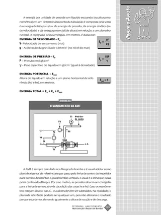 Pense e Anote
   A energia por unidade de peso de um líquido escoando (ou altura ma-
nométrica) em um determinado ponto da tubulação é composta pela soma
da energia de três parcelas: da energia de pressão, da energia cinética (ou
de velocidade) e da energia potencial (de altura) em relação a um plano ho-
rizontal. A expressão dessas energias, em metros, é dada por:
ENERGIA DE VELOCIDADE – EV                                                        V2
                                                                           EV =
V– Velocidade de escoamento (m/s)                                                 2g
g – Aceleração da gravidade 9,81m/s2 (no nível do mar)

ENERGIA DE PRESSÃO – EP                                                           10P
                                                                           Ep =
P – Pressão em kgf/cm2
  – Peso específico do líquido em gf/cm3 (igual à densidade)


ENERGIA POTENCIAL – EPOT
Altura do líquido em relação a um plano horizontal de refe-
                                                                            Epot = h
rência (hd e hs), em metros.


ENERGIA TOTAL = EV + EP + EPOT


                                  FIGURA 51


                           LEVANTAMENTO DA AMT


                                             FI     Medidor
                                                    de vazão
                                 Pd



                            Ps          Vd

                 hd
                      hs
                                                               L.C.

                            Vs




   A AMT é sempre calculada nos flanges da bomba e é usual adotar como
plano horizontal de referência o que passa pela linha de centro do impelidor
para bombas horizontais e, para bombas verticais, o usual é a linha que passa
pelos centros dos flanges. Por esse motivo, as pressões devem ser corrigidas
para a linha de centro através da adição das cotas hs e hd. Caso os manôme-
tros estejam abaixo da L.C., os valores devem ser subtraídos. Na realidade, o
plano de referência poderia ser qualquer um, pois não alteraria o resultado
porque estaríamos alterando igualmente a altura de sucção e de descarga.

                                                  PETROBRAS    ABASTECIMENTO
                                                  Manutenção e Reparo de Bombas
                                                                                  109
 