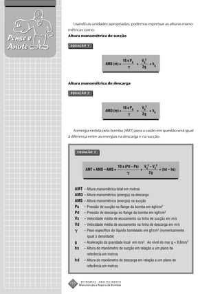 Usando as unidades apropriadas, podemos expressar as alturas mano-
          métricas como:
          Altura manométrica de sucção
Pense e
Anote      EQUAÇÃO 1




                                                  10 x PS       VS2
                                    AMS (m) =               +            +h
                                                                2g            s




          Altura manométrica de descarga

           EQUAÇÃO 2




                                                  10 x PD       VD2
                                    AMD (m) =               +            + hd
                                                                    2g



             A energia cedida pela bomba (AMT) para a vazão em questão será igual
          à diferença entre as energias na descarga e na sucção.



                 EQUAÇÃO 3



                                            10 x (Pd – Ps)          Vd2 – VS2
                      AMT = AMD – AMS =                         +                 + (hd – hs)
                                                                         2g



             AMT – Altura manométrica total em metros
             AMD – Altura manométrica (energia) na descarga
             AMS – Altura manométrica (energia) na sucção
             Ps – Pressão de sucção no flange da bomba em kgf/cm2
             Pd – Pressão de descarga no flange da bomba em kgf/cm2
             Vs – Velocidade média de escoamento na linha de sucção em m/s
             Vd – Velocidade média de escoamento na linha de descarga em m/s
                     – Peso específico do líquido bombeado em gf/cm3 (numericamente
                       igual à densidade)
             g       – Aceleração da gravidade local em m/s2. Ao nível do mar g = 9,8m/s2
             hs      – Altura do manômetro de sucção em relação a um plano de
                       referência em metros
             hd      – Altura do manômetro de descarga em relação a um plano de
                       referência em metros



                   PETROBRAS   ABASTECIMENTO
           110    Manutenção e Reparo de Bombas
 