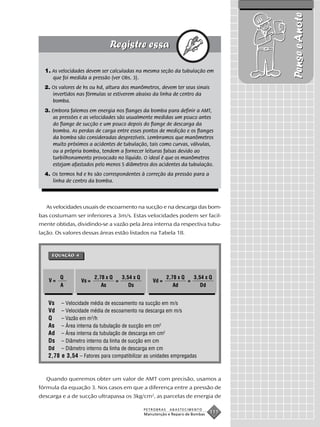 Pense e Anote
  1. As velocidades devem ser calculadas na mesma seção da tubulação em
     que foi medida a pressão (ver Obs. 3).
  2. Os valores de hs ou hd, altura dos manômetros, devem ter seus sinais
     invertidos nas fórmulas se estiverem abaixo da linha de centro da
     bomba.
  3. Embora falemos em energia nos flanges da bomba para definir a AMT,
     as pressões e as velocidades são usualmente medidas um pouco antes
     do flange de sucção e um pouco depois do flange de descarga da
     bomba. As perdas de carga entre esses pontos de medição e os flanges
     da bomba são consideradas desprezíveis. Lembramos que manômetros
     muito próximos a acidentes de tubulação, tais como curvas, válvulas,
     ou a própria bomba, tendem a fornecer leituras falsas devido ao
     turbilhonamento provocado no líquido. O ideal é que os manômetros
     estejam afastados pelo menos 5 diâmetros dos acidentes da tubulação.
  4. Os termos hd e hs são correspondentes à correção da pressão para a
     linha de centro da bomba.



   As velocidades usuais de escoamento na sucção e na descarga das bom-
bas costumam ser inferiores a 3m/s. Estas velocidades podem ser facil-
mente obtidas, dividindo-se a vazão pela área interna da respectiva tubu-
lação. Os valores dessas áreas estão listados na Tabela 18.



     EQUAÇÃO 4




         Q              2,78 x Q   3,54 x Q               2,78 x Q   3,54 x Q
    V=           Vs =            =                Vd =             =
         A                 As         Ds                     Ad         Dd


   Vs   – Velocidade média de escoamento na sucção em m/s
   Vd   – Velocidade média de escoamento na descarga em m/s
   Q    – Vazão em m3/h
   As   – Área interna da tubulação de sucção em cm2
   Ad   – Área interna da tubulação de descarga em cm2
   Ds   – Diâmetro interno da linha de sucção em cm
   Dd – Diâmetro interno da linha de descarga em cm
   2,78 e 3,54 – Fatores para compatibilizar as unidades empregadas


   Quando queremos obter um valor de AMT com precisão, usamos a
fórmula da equação 3. Nos casos em que a diferença entre a pressão de
descarga e a de sucção ultrapassa os 3kg/cm2, as parcelas de energia de

                                              PETROBRAS    ABASTECIMENTO
                                              Manutenção e Reparo de Bombas
                                                                              111
 