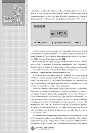 velocidade e as referentes à diferença das cotas hs e hd, geralmente da or-
          dem de 0,30 ou 0,40m, ficam pequenas em relação à parcela da energia de
          pressão. Portanto, numa primeira aproximação, elas podem ser desconsi-
Pense e   deradas para efeito de avaliação rápida de campo, ficando a AMT como:
Anote
                 EQUAÇÃO 5
                 EQUAÇÃO




                                                 10 X (Pd – Ps)
                                        AMT =




              Pd e Ps – kgf/cm2             – gf/cm3 (ou densidade)    AMT – m



             Para levantar a AMT, de acordo com a equação simplificada 5, só é
          necessário saber o peso específico       (ou a densidade) do líquido que está
          sendo bombeado e dispormos de dois manômetros confiáveis, um na suc-
          ção (Ps) e outro na descarga da bomba (Pd).
             A curva da Figura 50 mostra que, para cada vazão, temos uma AMT cor-
          respondente e, à medida que a vazão vai aumentando, a AMT vai sendo re-
          duzida. Essa curva é típica de uma bomba centrífuga radial ou tipo Francis.
             De posse dessa curva, calculando a AMT, podemos estimar a vazão, ou
          o inverso: sabendo a vazão, podemos obter a AMT.
             Se, no sistema em que a bomba estiver instalada, tivermos um instru-
          mento que indique a vazão, calculando a AMT, podemos avaliar se a bom-
          ba está em bom estado, ou seja, com o desempenho em conformidade
          com a curva original. Caso não esteja, se as medições efetuadas forem con-
          fiáveis, é provável que a bomba esteja desgastada.
             Perda de carga são as perdas de energia (pressão) que ocorrem devi-
          do aos atritos, mudanças de direção e choques que acontecem quando
          um líquido escoa numa tubulação. Essas perdas crescem quando aumen-
          tamos a velocidade de escoamento, ou seja, quando aumentamos a va-
          zão para um mesmo diâmetro de linha. Se, num trecho de linha hori-
          zontal, para uma determinada vazão, temos em seu início uma pressão
          de 8kgf/cm2 e no final uma pressão de 7kgf/cm2, dizemos que a perda
          de carga no trecho foi de 1kgf/cm2, ou, o que é equivalente, de 10m de
          coluna de água. A perda de carga irá variar com a vazão. Quanto maior a
          vazão, maior a perda.
             A AMT pode ser considerada como uma coluna de líquido que a bom-
          ba fornece para a vazão em questão. Daí a AMT ser também chamada de
          MCL (Metros de Coluna de Líquido). A bomba, cuja curva está representa-
          da na Figura 50, na vazão de 70m3/h, forneceria uma coluna de 86 metros

                  PETROBRAS   ABASTECIMENTO
           112   Manutenção e Reparo de Bombas
 
