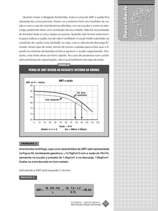 Pense e Anote
   Quanto maior o desgaste da bomba, mais a curva de AMT x vazão fica
afastada da curva prevista. Assim, se o sistema tiver um medidor de va-
zão e com o uso de manômetros aferidos, um na sucção e outro na des-
carga, podemos fazer uma avaliação do seu estado. Não há necessidade
de levantar toda a curva, basta um ponto. Quando não temos instrumen-
to para indicar a vazão, ou ele não é confiável, é usual medir a pressão na
condição de vazão nula (shutoff), ou seja, com a válvula de descarga fe-
chada. Nesse tipo de teste, temos de tomar cuidado para evitar que o lí-
quido no interior da bomba venha a aquecer e acabe vaporizando. Por-
tanto, esse teste deve ser bem rápido. No caso de produtos com condi-
ções próximas da vaporização, não é aconselhável esse tipo de teste.
                                        FIGURA 54


       PERDA DE AMT DEVIDO AO DESGASTE INTERNO DA BOMBA


                                        AMT x vazão
     AMT ou H – metros



                                                         Em boas
                                                         condições

                         Com desgaste




                                        Vazão – m 3 /h
                  Modelo 3 x 2 x 8           Dia = 200mm 3.550rpm




 PROBLEMA 2

Uma bomba centrífuga, cuja curva característica de AMT está representada
na Figura 50, bombeando gasolina ( = 0,75gf/cm3) com a vazão de 70m3/h,
apresenta na sucção a pressão de 1,4kg/cm2 e na descarga, 7,8kgf/cm2.
Avaliar se a bomba está em bom estado.


Calculando a AMT pela equação 5, temos:

 EQUAÇÃO 5




                         10 . (Pd – Ps)       10 . 7,8 – 1,4
              AMT =                       =                  = 85,3m
                                                   0,75


                                                    PETROBRAS   ABASTECIMENTO
                                                    Manutenção e Reparo de Bombas
                                                                                    115
 