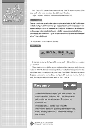 Pela Figura 50, entrando com a vazão de 70m3/h, encontramos 86m
          para AMT, valor bem próximo dos 85,3m verificados.
             Logo, a bomba pode ser considerada em bom estado.
Pense e
Anote      PROBLEMA 3

          Estimar a vazão de uma bomba cuja curva característica de AMT está repre-
          sentada na Figura 50. Considerar que ela se encontra em bom estado e bom-
          beando um líquido com as pressões de 2,5kgf/cm2 na sucção e de 8,9kgf/cm2
          na descarga. A densidade do líquido é de 0,8 e sua viscosidade é baixa.
          Sabemos que a densidade é igual ao peso específico quando expresso em
          gf/cm3 (   = 0,8 gf/cm3).


          Cálculo da AMT fornecida pela bomba:

           EQUAÇÃO 5




                                    10 X (Pd – Ps)       10 X (8,9 – 2,5)
                          AMT =                      =                    = 80m
                                                               0,8



             Entrando na curva da Figura 50 com a AMT = 80m, obtemos a vazão
          Q = 90m3/h.
             A bomba em bom estado, nas condições dadas no problema, teria uma
          vazão de 90m3/h. Se estivesse desgastada, a vazão ficaria dependente das
          folgas dos anéis de desgaste, do estado do impelidor e da carcaça. Com o
          desgaste equivalente ao mostrado na Figura 54, para esta mesma AMT de
          80m, a vazão seria reduzida de 90m3/h para 78m3/h.




                 Resumo

                  Altura manométrica total (AMT) ou head ou carga ou
                  metros de coluna de líquido (MCL) é a energia cedida
                  pela bomba por unidade de peso. É expressa em
                  metros ou pés.
                  Para cada vazão, a bomba cede uma AMT,
                  independente do líquido que esteja sendo bombeado.
                  Com a mudança de líquido, a pressão de descarga é
                  que irá variar.



                  PETROBRAS   ABASTECIMENTO
           116   Manutenção e Reparo de Bombas
 