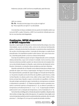 Pense e Anote
   Podemos calcular a AMT, de forma simplificada, pela fórmula:


                                   10 X (Pd – Ps)
                           AMT =




   AMT em metros
   Pd e Ps – Pressão de descarga e de sucção em kgf/cm2
     – Peso específico em gf/cm3 ou densidade


   Uma bomba em boas condições terá seu ponto de trabalho sobre sua
curva de AMT x vazão. Portanto, a AMT é um excelente método para ava-
liar se uma bomba está desgastada.



Cavitação, NPSH disponível
e NPSH requerido
Quando a vaporização do líquido no interior da bomba atinge uma certa
intensidade, ocorre um forte ruído, como se ela estivesse bombeando
pedras. A vibração da bomba fica elevada e os ponteiros dos manômetros
de sucção e de descarga oscilam. A pressão de descarga e a vazão ficam
prejudicadas. Os impelidores podem sofrer danos. Nos casos mais seve-
ros, a bomba pode perder a escorva e deixar de bombear.
   Esse tipo de problema quase sempre é diagnosticado como cavitação
clássica da bomba, o que nem sempre é verdade. Como veremos, esses
mesmos sintomas também podem ser decorrentes da recirculação inter-
na ou da entrada de gases no líquido, cujos sintomas são bastante seme-
lhantes. Entretanto, as soluções desses problemas são bem distintas.
   Quando a pressão de um líquido numa dada temperatura atinge a sua
pressão de vapor, tem início a vaporização. Na Figura 55, temos um grá-
fico representando a pressão de vapor da água em função da temperatu-
ra. Os pontos situados acima da linha de equilíbrio, parte branca, estão
na fase líquida e os abaixo, parte cinza, estão na fase vapor. Sobre a linha,
temos as duas fases, líquido e vapor, convivendo em equilíbrio. Um líqui-
do pode atingir a pressão de vapor mantendo-se a temperatura constante
e reduzindo-se a pressão (1– 2). Podemos também manter a pressão cons-
tante e aumentar apenas a temperatura (1– 4), ou alterar a pressão e a
temperatura simultaneamente (1– 3 ou 1– 5). A vaporização também
pode ocorrer com a redução da temperatura, como mostrado em (1– 6).
   Numa bomba centrífuga até a entrada das pás do impelidor, o líquido ainda
não recebeu energia, logo, ainda não aqueceu. Se vaporizar nessa região, será
numa temperatura próxima da de sucção da bomba; portanto, deve ser pelo
processo 1– 2 da Figura 55, em que só a queda de pressão contribui.

                                            PETROBRAS   ABASTECIMENTO
                                            Manutenção e Reparo de Bombas
                                                                            117
 