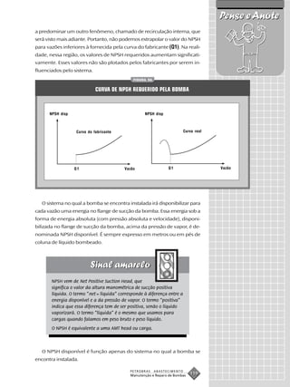 Pense e Anote
a predominar um outro fenômeno, chamado de recirculação interna, que
será visto mais adiante. Portanto, não podemos extrapolar o valor do NPSH
para vazões inferiores à fornecida pela curva do fabricante (Q1). Na reali-
dade, nessa região, os valores de NPSH requeridos aumentam significati-
vamente. Esses valores não são plotados pelos fabricantes por serem in-
fluenciados pelo sistema.
                                              FIGURA 56


                             CURVA DE NPSH REQUERIDO PELA BOMBA



      NPSH disp                                     NPSH disp



                   Curva do fabricante                                    Curva real




                  Q1                      Vazão                 Q1                     Vazão




   O sistema no qual a bomba se encontra instalada irá disponibilizar para
cada vazão uma energia no flange de sucção da bomba. Essa energia sob a
forma de energia absoluta (com pressão absoluta e velocidade), disponi-
bilizada no flange de sucção da bomba, acima da pressão de vapor, é de-
nominada NPSH disponível. É sempre expresso em metros ou em pés de
coluna de líquido bombeado.




       NPSH vem de Net Positive Suction Head, que
       significa o valor da altura manométrica de sucção positiva
       líquida. O termo “net = líquida” corresponde à diferença entre a
       energia disponível e a da pressão de vapor. O termo “positiva”
       indica que essa diferença tem de ser positiva, senão o líquido
       vaporizará. O termo “líquida” é o mesmo que usamos para
       cargas quando falamos em peso bruto e peso líquido.
       O NPSH é equivalente a uma AMT head ou carga.



   O NPSH disponível é função apenas do sistema no qual a bomba se
encontra instalada.

                                             PETROBRAS    ABASTECIMENTO
                                             Manutenção e Reparo de Bombas
                                                                             119
 