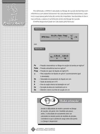 Por definição, o NPSH é calculado no flange de sucção da bomba com
                referência a um plano horizontal. No caso das bombas horizontais, o pla-
                no é o que passa pela linha de centro do impelidor. Nas bombas in-line e
                nas verticais, o plano é na linha de centro do flange de sucção.
                   O NPSH disponível pode ser calculado pela fórmula:
Pense e Anote
                       EQUAÇÃO 6




                                             10 x (Ps + Patm – Pvap)          V S2
                               NPSH disp =                                +          + hs
                                                                              2g


                   com

                       EQUAÇÃO 4




                                                    2,78 x Q   3,54 x Q
                                             Vs =            =
                                                       A          Ds



                   Ps   – Pressão manométrica no flange de sucção da bomba em kgf/cm2
                   Patm – Pressão atmosférica local em kgf/cm2
                   Pvap – Pressão de vapor do líquido em kgf/cm2A
                           – Peso específico do líquido em gf/cm3 (numericamente igual
                             à densidade)
                   Vs      – Velocidade de escoamento do líquido em m/s
                   Q       – Vazão da bomba em m3/h
                   A       – Área da seção interna da tubulação em cm2
                   hs      – Correção da altura do manômetro em m
                   Ds      – Diâmetro interno da linha de sucção em cm




                              Devido à dificuldade de medir a pressão no flange
                              de sucção, em geral, ela é medida um pouco
                              antes. A velocidade de escoamento deve ser
                              calculada no mesmo ponto de medida de pressão.
                              Considera-se que a perda de carga entre este ponto
                              e o flange é desprezível.



                        PETROBRAS   ABASTECIMENTO
                 120   Manutenção e Reparo de Bombas
 