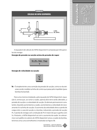 Pense e Anote
                                 FIGURA 57


                    CÁLCULO DO NPSH DISPONÍVEL



                      Ps




          hs                                                Linha
                                                            de centro

                     Vs




   A equação 6 de cálculo do NPSH disponível é composta por três parce-
las de energia:
Energia de pressão na sucção acima da pressão de vapor


                           10 x (Ps + Patm – Pvap)




Energia de velocidade na sucção


                                     VS2
                                     2g



hs – É simplesmente uma correção da pressão de sucção, como se ela esti-
    vesse sendo medida na linha de centro que passa pelo impelidor (para
    bomba horizontal).


   Para uma mesma instalação, pela equação do NPSH disponível, equa-
ção 6, vemos que, ao variar a vazão, apenas dois itens serão alterados, a
pressão de sucção e a velocidade de sucção. Os demais permanecem cons-
tantes. Quando aumentamos a vazão, aumentamos a velocidade de esco-
amento Vs na linha de sucção. O aumento da velocidade eleva a perda de
carga entre o vaso de sucção e a bomba, reduzindo a pressão de sucção
Ps. A perda de energia com a redução de Ps é maior do que o ganho com
Vs. Portanto, o NPSH disponível cai com o aumento da vazão. Se colocar-
mos num gráfico os valores do NPSH disponível versus a vazão da bomba,
teremos uma curva semelhante à mostrada na Figura 58.

                                             PETROBRAS   ABASTECIMENTO
                                             Manutenção e Reparo de Bombas
                                                                             121
 