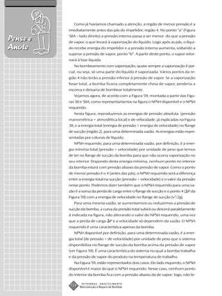 Como já havíamos chamado a atenção, a região de menor pressão é a
          imediatamente antes das pás do impelidor, região 4. No ponto “a” (Figura
          58A – lado direito) a pressão interna passa a ser menor do que a pressão
Pense e   de vapor, o que levará à vaporização do líquido. Logo após as pás, o líqui-
Anote     do recebe energia do impelidor e a pressão interna aumenta, voltando a
          superar a pressão de vapor, ponto “b”. A partir deste ponto, o vapor retor-
          nará à fase líquida.
             No bombeamento com vaporização, quase sempre a vaporização é par-
          cial, ou seja, só uma parte do líquido é vaporizada. Vários pontos da re-
          gião 4 não terão a pressão inferior à pressão de vapor. Se a vaporização
          fosse total, a bomba ficaria completamente cheia de vapor, perderia a
          escorva e deixaria de bombear totalmente.
             Vejamos agora, de acordo com a Figura 59, montada a partir das Figu-
          ras 38 e 58A, como representaríamos na figura o NPSH disponível e o NPSH
          requerido.
             Nesta figura, reproduzimos as energias de pressão absoluta (pressão
          manométrica + atmosfética local) e de velocidade, já explicadas na Figura
          38, e a energia total (energia de pressão + energia de velocidade) no flange
          de sucção (região 2), para uma determinada vazão. As energias estão repre-
          sentadas por colunas de líquido.
             NPSH requerido, para uma determinada vazão, por definição, é a ener-
          gia mínima total (pressão + velocidade) por unidade de peso que temos
          de ter no flange de sucção da bomba para que não ocorra vaporização no
          seu interior. Dispondo desta energia mínima, nenhum ponto no interior
          da bomba estará com pressão abaixo da pressão de vapor. Como o ponto
          de menor pressão é o 4 (antes das pás), o NPSH requerido será a diferença
          entre a energia total na sucção (pressão + velocidade) e o valor da pressão
          nesse ponto. Podemos dizer também que o NPSH requerido para uma va-
          zão é a soma da perda de carga entre o flange de sucção e o ponto 4 ( P da
          Figura 59) com a energia de velocidade no flange de sucção (v2/2g).
             Para uma mesma vazão, se aumentarmos ou reduzirmos a pressão de
          sucção da bomba, a curva da pressão total subirá ou descerá paralelamente
          à indicada na figura, não alterando o valor do NPSH requerido, uma vez
          que a perda de carga       P e a velocidade só dependem da vazão. O NPSH
          requerido é uma característica apenas da bomba.
             NPSH disponível por definição, para uma determinada vazão, é a ener-
          gia total (de pressão + de velocidade) por unidade de peso que o sistema
          disponibiliza no flange de sucção da bomba acima da pressão de vapor
          (ver Figura 59). É uma característica do sistema no qual a bomba trabalha
          e da pressão de vapor do produto na temperatura de trabalho.
             Na Figura 59, estão representados dois casos. Do lado esquerdo, o NPSH
          disponível é maior do que o NPSH requerido. Nesse caso, nenhum ponto
          do interior da bomba fica com a pressão abaixo da de vapor; logo, não te-

                  PETROBRAS   ABASTECIMENTO
           124   Manutenção e Reparo de Bombas
 