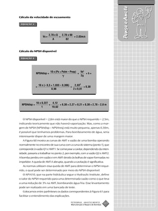 Pense e Anote
Cálculo da velocidade de escoamento

 EQUAÇÃO 4




                             2,78 x Q       2,78 x 60
                      Vs =              =               = 2,03m/s
                                A              82



Cálculo do NPSH disponível

 EQUAÇÃO 6




                              10 x (Ps + Patm – Pvap)         Vs2
               NPSHdisp =                                 +       +h=
                                                              2g


                   10 x (– 0,5 + 1,033 – 0,306)    2,032
               =                                +          + 0,30
                               0,98               2 x 9,81




               10 x 0,227    4,12
  NPSHdisp =              +       + 0,30 = 2,27 + 0,21 + 0,30 = 2,78 ~ 2,8 m
                    1       19,62



   O NPSH disponível = 2,8m está maior do que o NPSH requerido = 2,5m,
indicando teoricamente que não haverá vaporização. Mas, como a mar-
gem de NPSH (NPSHdisp – NPSHreq) está muito pequena, apenas 0,30m,
é possível que tenhamos problemas. Para bombeamento de água, seria
interessante dispor de uma margem maior.
   A Figura 60 mostra as curvas de AMT x vazão de uma bomba operando
normalmente no encontro de sua curva com a curva do sistema (ponto 1), que
corresponde à vazão Q1 e AMT1. Se começasse a cavitar, dependendo da inten-
sidade, passaria a trabalhar no ponto 2, por exemplo, com a vazão Q2 e AMT2.
A bomba perdeu em vazão e em AMT devido às bolhas de vapor formadas no
impelidor. A queda de AMT é abrupta, quando a cavitação é significativa.
   As normas utilizam essa queda de AMT para determinar o NPSH reque-
rido, o qual pode ser determinado por meio do NPSH disponível.
   O API 610, que na parte hidráulica segue o Hydraulic Institute, define
o valor do NPSH requerido para uma determinada vazão como o que leva
a uma redução de 3% na AMT, bombeando água fria. Esse levantamento
pode ser realizado em uma bancada de teste.
   Colocamos entre parênteses os dados correspondentes à Figura 61 para
facilitar o entendimento das explicações.

                                                    PETROBRAS   ABASTECIMENTO
                                                    Manutenção e Reparo de Bombas
                                                                                    127
 