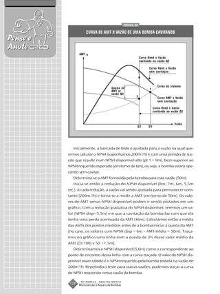 FIGURA 60


                       CURVA DE AMT X VAZÃO DE UMA BOMBA CAVITANDO
Pense e
Anote
                 AMT
                                                             Curva Rend x Vazão
                                                             cavitando na vazão Q2

                                                                    Curva Rend x Vazão
                                                                    sem cavitação



                                                                           Curva do sistema
                                       Queda de                     1
                                       AMT p/
                                       vazão Q2
                                                         2                 Curva AMT x Vazão
                                                                           sem cavitação

                                                                        Curva Rend x Vazão
                                                                        cavitando na vazão Q2



                                                                                       Vazão
                                                         Q2        Q1




            Inicialmente, a bancada de teste é ajustada para a vazão na qual que-
          remos calcular o NPSH (suponhamos 200m3/h) e com uma pressão de suc-
          ção que resulte num NPSH disponível alto (pt 1 = 9m), bem superior ao
          NPSH requerido esperado (em torno de 6m), ou seja, a bomba estará ope-
          rando sem cavitar.
            Determina-se a AMT fornecida pela bomba para esta vazão (50m).
            Inicia-se então a redução do NPSH disponível (8m, 7m, 6m, 5,5m
          etc.). A cada redução, a vazão vai sendo ajustada para permanecer cons-
          tante (200m3/h) e torna-se a medir a AMT (em torno de 50m). Os valo-
          res de AMT versus NPSH disponível podem ir sendo plotados em um
          gráfico. Com a redução gradativa do NPSH disponível, teremos um va-
          lor (NPSH disp=5,5m) em que a cavitação da bomba faz com que ela
          tenha uma perda acentuada da AMT (46m). Calculamos então a média
          das AMTs dos pontos medidos antes de a bomba iniciar a queda da AMT
          (no caso, os valores com NPSH disp > 6m – AMTmédia = 50m). Traça-
          mos no gráfico uma linha com a queda de 3% desse valor médio da
          AMT [(3/100) x 50 =1,5m].
            Determinamos o NPSH disponível (5,6m) como o correspondente ao
          ponto de encontro dessa linha com a curva traçada. O valor do NPSH dis-
          ponível assim obtido é o NPSH requerido pela bomba testada na vazão de
          200m3/h. Repetindo o teste para outras vazões, podemos traçar a curva
          de NPSH requerido versus vazão da bomba.

                  PETROBRAS   ABASTECIMENTO
           128   Manutenção e Reparo de Bombas
 