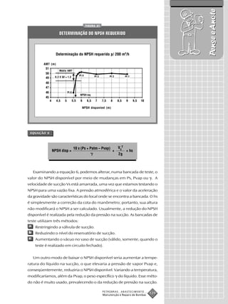 Pense e Anote
                                           FIGURA 61


                    DETERMINAÇÃO DO NPSH REQUERIDO



                   Determinação do NPSH requerido p/ 200 m3/h

         AMT (m)

                    Média AMT
                                    Pt 4        Pt 3       Pt 2           Pt 1
                0,3 X 50 = 1,5




                          Pt 8
                                     NPSH req



                                      NPSH disponível (m)




 EQUAÇÃO 6




                                 10 x (Ps + Patm – Pvap)           V S2
              NPSH disp =                                    +             + hs
                                                                   2g



    Examinando a equação 6, podemos alterar, numa bancada de teste, o
valor do NPSH disponível por meio de mudanças em Ps, Pvap ou . A
velocidade de sucção Vs está amarrada, uma vez que estamos testando o
NPSH para uma vazão fixa. A pressão atmosférica e o valor da aceleração
da gravidade são características do local onde se encontra a bancada. O hs
é simplesmente a correção da cota do manômetro; portanto, sua altura
não modificará o NPSH a ser calculado. Usualmente, a redução do NPSH
disponível é realizada pela redução da pressão na sucção. As bancadas de
teste utilizam três métodos:
a    Restringindo a válvula de sucção.
b    Reduzindo o nível do reservatório de sucção.
c    Aumentando o vácuo no vaso de sucção (válido, somente, quando o
     teste é realizado em circuito fechado).


    Um outro modo de baixar o NPSH disponível seria aumentar a tempe-
ratura do líquido na sucção, o que elevaria a pressão de vapor Pvap e,
conseqüentemente, reduziria o NPSH disponível. Variando a temperatura,
modificaríamos, além da Pvap, o peso específico                    do líquido. Esse méto-
do não é muito usado, prevalecendo o da redução de pressão na sucção.

                                                       PETROBRAS     ABASTECIMENTO
                                                       Manutenção e Reparo de Bombas
                                                                                       129
 