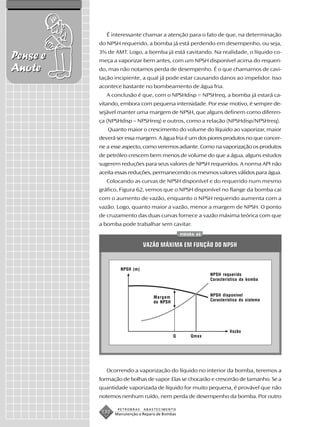 É interessante chamar a atenção para o fato de que, na determinação
          do NPSH requerido, a bomba já está perdendo em desempenho, ou seja,
          3% de AMT. Logo, a bomba já está cavitando. Na realidade, o líquido co-
Pense e   meça a vaporizar bem antes, com um NPSH disponível acima do requeri-
Anote     do, mas não notamos perda de desempenho. É o que chamamos de cavi-
          tação incipiente, a qual já pode estar causando danos ao impelidor. Isso
          acontece bastante no bombeamento de água fria.
             A conclusão é que, com o NPSHdisp = NPSHreq, a bomba já estará ca-
          vitando, embora com pequena intensidade. Por esse motivo, é sempre de-
          sejável manter uma margem de NPSH, que alguns definem como diferen-
          ça (NPSHdisp – NPSHreq) e outros, como a relação (NPSHdisp/NPSHreq).
             Quanto maior o crescimento do volume do líquido ao vaporizar, maior
          deverá ser essa margem. A água fria é um dos piores produtos no que concer-
          ne a esse aspecto, como veremos adiante. Como na vaporização os produtos
          de petróleo crescem bem menos de volume do que a água, alguns estudos
          sugerem reduções para seus valores de NPSH requeridos. A norma API não
          aceita essas reduções, permanecendo os mesmos valores válidos para água.
             Colocando as curvas de NPSH disponível e do requerido num mesmo
          gráfico, Figura 62, vemos que o NPSH disponível no flange da bomba cai
          com o aumento de vazão, enquanto o NPSH requerido aumenta com a
          vazão. Logo, quanto maior a vazão, menor a margem de NPSH. O ponto
          de cruzamento das duas curvas fornece a vazão máxima teórica com que
          a bomba pode trabalhar sem cavitar.
                                                 FIGURA 62


                              VAZÃO MÁXIMA EM FUNÇÃO DO NPSH


                   NPSH (m)
                                                             NPSH requerido
                                                             Característica da bomba



                                   Margem                    NPSH disponível
                                   de NPSH                   Característica do sistema




                                                                      Vazão
                                             Q       Qmax




             Ocorrendo a vaporização do líquido no interior da bomba, teremos a
          formação de bolhas de vapor. Elas se chocarão e crescerão de tamanho. Se a
          quantidade vaporizada de líquido for muito pequena, é provável que não
          notemos nenhum ruído, nem perda de desempenho da bomba. Por outro

                  PETROBRAS   ABASTECIMENTO
           130   Manutenção e Reparo de Bombas
 