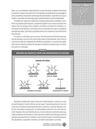 Pense e Anote
lado, se a quantidade vaporizada for muito elevada, as bolhas formadas
ocuparão o espaço que deveria ser do líquido, prejudicando sua passagem
pelo impelidor, reduzindo o desempenho da bomba e fazendo com que a
vazão e a pressão de descarga sejam prejudicadas ou até inviabilizadas.
   As bolhas de vapor formadas são impulsionadas pelo impelidor e tam-
bém arrastadas pelo líquido, atingindo regiões com maior pressão (ver
Figura 59). Ao atingir essas regiões, as bolhas entrarão em colapso, re-
tornando à fase líquida. A pressão interna da bolha de vapor é a própria
pressão de vapor. Quando a pressão externa for superior, ela retornará à
fase líquida.
   O ruído e a vibração que ouvimos não são decorrentes da vaporiza-
ção do líquido, mas sim do retorno do vapor à fase líquida. Esse retorno
é denominado de implosão das bolhas (implosão é o oposto de explo-
são). Essa mudança súbita de fase gera ondas de choques que se trans-
formam em vibração.
                                                FIGURA 63


      IMPLOSÃO DAS BOLHAS DE VAPOR COM ARRANCAMENTO DO MATERIAL


                                   Implosão das bolhas

                                         Pext



                              Pv                                  Pv



                         Bolha inicial                      Início do colapso

                                                                                Microjato



                    Pv                           Pv



                     Formação do microjato                             Arrancamento de material




   Quando as bolhas de vapor retornam à fase líquida, o volume ocupa-
do pelo líquido é muito inferior ao do vapor. Instantaneamente, fica um
vazio que será preenchido pelo líquido, criando um jato de líquido, con-
forme mostrado na Figura 63. Se estas bolhas estiverem no meio da cor-
rente líquida, não acarretarão danos, mas se estiverem próximas das pa-
redes metálicas da bomba, em face da não-existência de líquido junto às
paredes para preencher a bolha, o jato será formado no sentido da pare-
de, atingindo a superfície metálica com alta velocidade e pressão.

                                                      PETROBRAS   ABASTECIMENTO
                                                      Manutenção e Reparo de Bombas
                                                                                        131
 