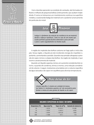 Com a bomba operando na condição de cavitação, são formadas mi-
                lhares e milhares de pequenas bolhas continuamente, que acabam implo-
                dindo. É como se tivéssemos um martelamento contínuo na superfície
                metálica, ocasionando fadiga do material com o posterior arrancamento
                de partículas do metal.
Pense e Anote


                        Fadiga é o fenômeno da redução da resistência de um material
                        devido a esforços repetitivos, como no caso de um arame que
                        acaba partindo quando ficamos dobrando-o para um lado
                        e para o outro seguidamente na mesma seção.




                   A região de implosão das bolhas costuma ser logo após o início das
                pás. Nessa região, o líquido já está recebendo energia do impelidor e,
                portanto, aumentando a pressão. Quando essa pressão ultrapassa a pres-
                são de vapor, temos o colapso das bolhas. Na região da implosão, é que
                ocorre o arrancamento do material.
                   Quando um líquido vaporiza, temos um aumento considerável de vo-
                lume, e quando ele condensa, temos o inverso, uma redução considerá-
                vel do volume. A seguir, mostramos uma tabela com o volume específico
                da água saturada e do vapor em equilíbrio para diversas temperaturas.




                          Volume específico é volume por unidade de massa.
                          Na Tabela 23, mostramos quantos cm3 são necessários para
                          formar a massa de uma grama do líquido ou do vapor.




                                                       TABELA 23


                                VOLUMES ESPECÍFICOS DA ÁGUA E DO VAPOR

                  Temperatura (oC)     Água (a)cm3/g       Vapor (b) cm3/g   Aumento de volume b/a
                         40               1,0078              19.550,3              19.398
                         70               1,0225               5.045,4               4.934
                        100               1,0434              1.672,52               1.603
                        200               1,1568                   127,1               110


                        PETROBRAS    ABASTECIMENTO
                 132   Manutenção e Reparo de Bombas
 