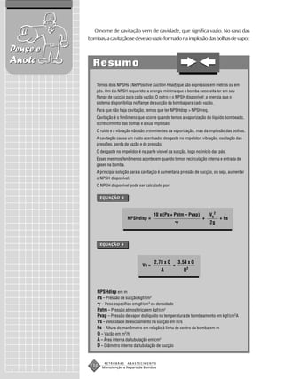 O nome de cavitação vem de cavidade, que significa vazio. No caso das
          bombas, a cavitação se deve ao vazio formado na implosão das bolhas de vapor.

Pense e
Anote       Resumo

              Temos dois NPSHs (Net Positive Suction Head) que são expressos em metros ou em
              pés. Um é o NPSH requerido: a energia mínima que a bomba necessita ter em seu
              flange de sucção para cada vazão. O outro é o NPSH disponível: a energia que o
              sistema disponibiliza no flange de sucção da bomba para cada vazão.
              Para que não haja cavitação, temos que ter NPSHdisp > NPSHreq.
              Cavitação é o fenômeno que ocorre quando temos a vaporização do líquido bombeado,
              o crescimento das bolhas e a sua implosão.
              O ruído e a vibração não são provenientes da vaporização, mas da implosão das bolhas.
              A cavitação causa um ruído acentuado, desgaste no impelidor, vibração, oscilação das
              pressões, perda de vazão e de pressão.
              O desgaste no impelidor é na parte visível da sucção, logo no início das pás.
              Esses mesmos fenômenos acontecem quando temos recirculação interna e entrada de
              gases na bomba.
              A principal solução para a cavitação é aumentar a pressão de sucção, ou seja, aumentar
              o NPSH disponível.
              O NPSH disponível pode ser calculado por:

                 EQUAÇÃO 6



                                                10 x (Ps + Patm – Pvap)          VS2
                                NPSHdisp =                                   +         + hs
                                                                                 2g



                 EQUAÇÃO 4



                                                2,78 x Q       3,54 x Q
                                         Vs =              =
                                                    A            D2



              NPSHdisp em m
              Ps – Pressão de sucção kgf/cm2
                – Peso específico em gf/cm3 ou densidade
              Patm – Pressão atmosférica em kgf/cm2
              Pvap – Pressão de vapor do líquido na temperatura de bombeamento em kgf/cm2A
              Vs – Velocidade de escoamento na sucção em m/s
              hs – Altura do manômetro em relação à linha de centro da bomba em m
              Q – Vazão em m3/h
              A – Área interna da tubulação em cm2
              D – Diâmetro interno da tubulação de sucção


                  PETROBRAS     ABASTECIMENTO
           134   Manutenção e Reparo de Bombas
 