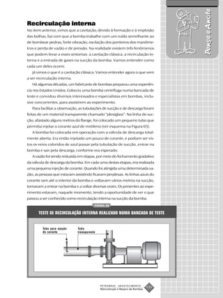 Pense e Anote
Recirculação interna
No item anterior, vimos que a cavitação, devido à formação e à implosão
das bolhas, faz com que a bomba trabalhe com um ruído semelhante ao
de bombear pedras, forte vibração, oscilação dos ponteiros dos manôme-
tros e perda de vazão e de pressão. Na realidade existem três fenômenos
que podem levar a esses sintomas: a cavitação clássica, a recirculação in-
terna e a entrada de gases na sucção da bomba. Vamos entender como
cada um deles ocorre.
   Já vimos o que é a cavitação clássica. Vamos entender agora o que vem
a ser recirculação interna.
   Há algumas décadas, um fabricante de bombas preparou uma experiên-
cia nos Estados Unidos. Colocou uma bomba centrífuga numa bancada de
teste e convidou diversos interessados e especialistas em bombas, inclu-
sive concorrentes, para assistirem ao experimento.
   Para facilitar a observação, as tubulações de sucção e de descarga foram
feitas de um material transparente chamado “plexiglass”. Na linha de suc-
ção, afastado alguns metros do flange, foi colocado um pequeno tubo que
permitia injetar o corante azul de metileno (ver esquema na Figura 65).
   A bomba foi colocada em operação com a válvula de descarga total-
mente aberta. Era então injetado um pouco de corante, e podiam ser vis-
tos os veios coloridos de azul passar pela tubulação de sucção, entrar na
bomba e sair pela descarga, conforme era esperado.
   A vazão foi sendo reduzida em etapas, por meio do fechamento gradativo
da válvula de descarga da bomba. Em cada uma destas etapas, era realizada
uma pequena injeção de corante. Quando foi atingida uma determinada va-
zão, as pessoas que estavam assistindo ficaram perplexas. As linhas azuis do
corante iam até o interior da bomba e voltavam vários metros na sucção,
tornavam a entrar na bomba e a voltar diversas vezes. Os presentes ao expe-
rimento estavam, naquele momento, tendo a oportunidade de ver o que
passou a ser conhecido como recirculação interna na sucção da bomba.
                                         FIGURA 65


       TESTE DE RECIRCULAÇÃO INTERNA REALIZADO NUMA BANCADA DE TESTE


         Tubo para ejeção     Tubo
         de corante           transparente




                                             PETROBRAS   ABASTECIMENTO
                                             Manutenção e Reparo de Bombas
                                                                             135
 