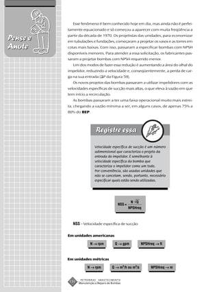 Esse fenômeno é bem conhecido hoje em dia, mas ainda não é perfei-
          tamente equacionado e só começou a aparecer com muita freqüência a
          partir da década de 1970. Os projetistas das unidades, para economizar
Pense e   em tubulações e fundações, começaram a projetar os vasos e as torres em
Anote     cotas mais baixas. Com isso, passaram a especificar bombas com NPSH
          disponíveis menores. Para atender a essa solicitação, os fabricantes pas-
          saram a projetar bombas com NPSH requerido menor.
             Um dos modos de fazer essa redução é aumentando a área do olhal do
          impelidor, reduzindo a velocidade e, conseqüentemente, a perda de car-
          ga na sua entrada ( P da Figura 59).
             Os novos projetos das bombas passaram a utilizar impelidores com as
          velocidades específicas de sucção mais altas, o que eleva à vazão em que
          tem início a recirculação.
             As bombas passaram a ter uma faixa operacional muito mais estrei-
          ta, chegando a vazão mínima a ser, em alguns casos, de apenas 75% a
          80% do BEP.




                            Velocidade específica de sucção é um número
                            adimensional que caracteriza o projeto da
                            entrada do impelidor. É semelhante à
                            velocidade específica da bomba que
                            caracteriza o impelidor como um todo.
                            Por conveniência, são usadas unidades que
                            não se cancelam, sendo, portanto, necessário
                            especificar quais estão sendo utilizadas.




                                                     N Q
                                            NSS =
                                                    NPSHreq



             NSS – Velocidade específica de sucção

          Em unidades americanas

                        N → rpm           Q → gpm          NPSHreq → ft



          Em unidades métricas

                       N → rpm          Q → m3/h ou m3/s        NPSHreq → m


                  PETROBRAS   ABASTECIMENTO
           136   Manutenção e Reparo de Bombas
 