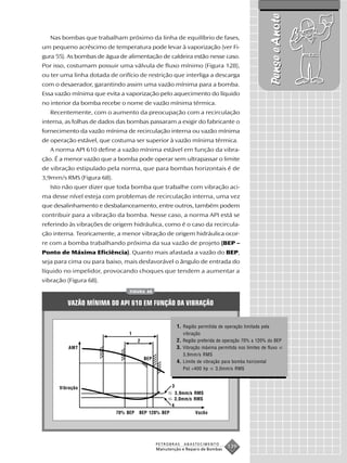 Pense e Anote
   Nas bombas que trabalham próximo da linha de equilíbrio de fases,
um pequeno acréscimo de temperatura pode levar à vaporização (ver Fi-
gura 55). As bombas de água de alimentação de caldeira estão nesse caso.
Por isso, costumam possuir uma válvula de fluxo mínimo (Figura 128),
ou ter uma linha dotada de orifício de restrição que interliga a descarga
com o desaerador, garantindo assim uma vazão mínima para a bomba.
Essa vazão mínima que evita a vaporização pelo aquecimento do líquido
no interior da bomba recebe o nome de vazão mínima térmica.
   Recentemente, com o aumento da preocupação com a recirculação
interna, as folhas de dados das bombas passaram a exigir do fabricante o
fornecimento da vazão mínima de recirculação interna ou vazão mínima
de operação estável, que costuma ser superior à vazão mínima térmica.
   A norma API 610 define a vazão mínima estável em função da vibra-
ção. É a menor vazão que a bomba pode operar sem ultrapassar o limite
de vibração estipulado pela norma, que para bombas horizontais é de
3,9mm/s RMS (Figura 68).
   Isto não quer dizer que toda bomba que trabalhe com vibração aci-
ma desse nível esteja com problemas de recirculação interna, uma vez
que desalinhamento e desbalanceamento, entre outros, também podem
contribuir para a vibração da bomba. Nesse caso, a norma API está se
referindo às vibrações de origem hidráulica, como é o caso da recircula-
ção interna. Teoricamente, a menor vibração de origem hidráulica ocor-
re com a bomba trabalhando próxima da sua vazão de projeto (BEP –
Ponto de Máxima Eficiência). Quanto mais afastada a vazão do BEP,
seja para cima ou para baixo, mais desfavorável o ângulo de entrada do
líquido no impelidor, provocando choques que tendem a aumentar a
vibração (Figura 68).
                                FIGURA 68


         VAZÃO MÍNIMA DO API 610 EM FUNÇÃO DA VIBRAÇÃO


                                                          1. Região permitida de operação limitada pela
                                1                            vibração
                                     2                    2. Região preferida de operação 70% a 120% do BEP
         AMT                                              3. Vibração máxima permitida nos limites de fluxo
                                                             3,9mm/s RMS
                                         BEP
                                                          4. Limite de vibração para bomba horizontal
                                                             Pot <400 hp    3,0mm/s RMS



      Vibração                                        3
                                                         3,9mm/s RMS
                                                         3,0mm/s RMS
                                                     4
                           70% BEP   BEP 120% BEP                  Vazão




                                               PETROBRAS     ABASTECIMENTO
                                               Manutenção e Reparo de Bombas
                                                                                  139
 