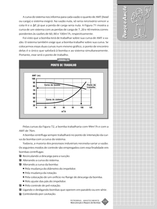 Pense e Anote
   A curva do sistema nos informa para cada vazão o quanto de AMT (head
ou carga) o sistema exigirá. Na vazão nula, só seria necessário vencer a
cota H e o     P, já que a perda de carga seria nula. A Figura 71 mostra a
curva de um sistema com as perdas de carga de 7, 20 e 40 metros corres-
pondentes às vazões de 60, 80 e 100m3/h, respectivamente.
   Foi visto que a bomba terá de trabalhar sobre sua curva de AMT x va-
zão. O sistema também exige que a bomba trabalhe sobre sua curva. Se
colocarmos essas duas curvas num mesmo gráfico, o ponto de encontro
delas é o único que satisfará à bomba e ao sistema simultaneamente.
Portanto, esse será o ponto de trabalho.
                                    FIGURA 72


                            PONTO DE TRABALHO


             AMT (m)



                       Curva da bomba                            Ponto de
                                                                 trabalho




                        Curva do sistema




                                        m 3 /h




   Pelas curvas da Figura 72, a bomba trabalharia com 99m3/h e com a
AMT de 76m.
   A bomba centrífuga sempre trabalhará no ponto de interseção da cur-
va da bomba com a curva do sistema.
   Todavia, a maioria dos processos industriais necessita variar a vazão.
Os seguintes modos de controle são empregados com essa finalidade em
bombas centrífugas:
   Recirculando a descarga para a sucção.
   Alterando a curva do sistema.
   Alterando a curva da bomba:
   • Pela mudança do diâmetro do impelidor.
   • Pela mudança da rotação.
   • Pela colocação de um orifício no flange de descarga da bomba.
   • Pelo ajuste das pás do impelidor.
   • Pelo controle de pré-rotação.
   Ligando e desligando bombas que operem em paralelo ou em série.
   Controlando por cavitação.

                                                 PETROBRAS   ABASTECIMENTO
                                                 Manutenção e Reparo de Bombas
                                                                                 145
 