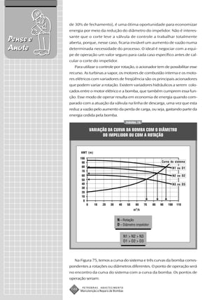 de 30% de fechamento), é uma ótima oportunidade para economizar
          energia por meio da redução do diâmetro do impelidor. Não é interes-
          sante que o corte leve a válvula de controle a trabalhar totalmente
Pense e   aberta, porque, nesse caso, ficaria inviável um aumento de vazão numa
Anote     determinada necessidade do processo. O ideal é negociar com a equi-
          pe de operação um valor seguro para cada caso específico antes de cal-
          cular o corte do impelidor.
             Para utilizar o controle por rotação, o acionador tem de possibilitar esse
          recurso. As turbinas a vapor, os motores de combustão interna e os moto-
          res elétricos com variadores de freqüência são os principais acionadores
          que podem variar a rotação. Existem variadores hidráulicos a serem colo-
          cados entre o motor elétrico e a bomba, que também cumprem essa fun-
          ção. Esse modo de operar resulta em economia de energia quando com-
          parado com a atuação da válvula na linha de descarga, uma vez que esta
          reduz a vazão pelo aumento da perda de carga, ou seja, gastando parte da
          energia cedida pela bomba.
                                                  FIGURA 75


                      VARIAÇÃO DA CURVA DA BOMBA COM O DIÂMETRO
                            DO IMPELIDOR OU COM A ROTAÇÃO


                 AMT (m)


                                                                   Curva do sistema

                                                                          N1 ou D1

                                                                          N2 ou D2

                                                                          N3 ou D3




                                                       m 3 /h


                                          N – Rotação
                                          D – Diâmetro impelidor


                                                 N1 > N2 > N3
                                                 D1 > D2 > D3




             Na Figura 75, temos a curva do sistema e três curvas da bomba corres-
          pondentes a rotações ou diâmetros diferentes. O ponto de operação será
          no encontro da curva do sistema com a curva da bomba. Os pontos de
          operação seriam:

                  PETROBRAS   ABASTECIMENTO
           148   Manutenção e Reparo de Bombas
 