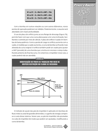 Pense e Anote
                    N1 ou D1 – Q = 95m3/h e AMT = 79m
                    N2 ou D2 – Q = 84m3/h e AMT = 63m
                    N3 ou D3 – Q = 72m3/h e AMT = 50m




   Com a bomba em outras rotações ou com outros diâmetros, novos
pontos de operação poderiam ser obtidos. Posteriormente, o assunto será
abordado com maior profundidade.
   O uso da placa de orifício junto ao seu flange de descarga (Figura 76),
permite fazer com que uma curva plana passe a ter uma inclinação, faci-
litando o controle por meio de válvula. A placa de orifício é usada em bom-
bas de baixa potência. Como a perda de carga no orifício aumenta com a
vazão, à medida que a vazão aumenta, a curva da bomba vai ficando mais
afastada da curva original. O orifício também pode ser usado para ajustar
a AMT (pressão) de uma bomba que a tenha em excesso e esteja traba-
lhando próximo do final da curva. Se cortarmos o impelidor nesse caso, a
vazão poderá não ser atendida.
                                   FIGURA 76


          MODIFICAÇÃO DO PONTO DE TRABALHO POR MEIO DE
            ORIFÍCIO RESTRIÇÃO NO FLANGE DE DESCARGA




          AMT

                                    Sem orifício
       AMT2
                    Com orifício
       AMT1
                                                                Perda de
                                                                carga devido
                                                                ao orifício

                       Curva do sistema



                                            Q1       Q2                 Q




   O método de ajuste das pás do impelidor é aplicado em bombas de
fluxo misto ou axial de grandes dimensões, e o ganho de energia compen-
sa o custo desse sistema. Nesse caso, as pás do impelidor são pivotadas
no cubo do impelidor de modo que podem ser ajustadas, modificando a
curva da bomba.

                                               PETROBRAS   ABASTECIMENTO
                                               Manutenção e Reparo de Bombas
                                                                               149
 