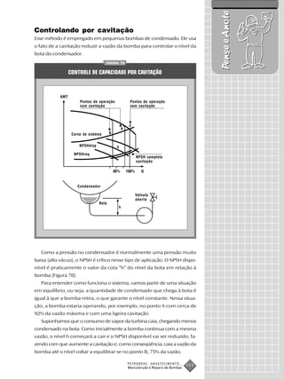 Pense e Anote
Controlando por cavitação
Esse método é empregado em pequenas bombas de condensado. Ele usa
o fato de a cavitação reduzir a vazão da bomba para controlar o nível da
bota do condensador.
                                     FIGURA 78


                 CONTROLE DE CAPACIDADE POR CAVITAÇÃO



           AMT
                      Pontos de operação          Pontos de operação
                      com cavitação               sem cavitação




                  Curva do sistema


                      NPSHdisp

                   NPSHreq
                                                     NPSH completa
                                                     cavitação




                     Condensador

                                                    Válvula
                                                    aberta
                                 Bota
                                           h




   Como a pressão no condensador é normalmente uma pressão muito
baixa (alto vácuo), o NPSH é crítico nesse tipo de aplicação. O NPSH dispo-
nível é praticamente o valor da cota “h” do nível da bota em relação à
bomba (Figura 78).
   Para entender como funciona o sistema, vamos partir de uma situação
em equilíbrio, ou seja, a quantidade de condensado que chega à bota é
igual à que a bomba retira, o que garante o nível constante. Nessa situa-
ção, a bomba estaria operando, por exemplo, no ponto A com cerca de
92% da vazão máxima e com uma ligeira cavitação.
   Suponhamos que o consumo de vapor da turbina caia, chegando menos
condensado na bota. Como inicialmente a bomba continua com a mesma
vazão, o nível h começará a cair e o NPSH disponível vai ser reduzido, fa-
zendo com que aumente a cavitação e, como conseqüência, caia a vazão da
bomba até o nível voltar a equilibrar-se no ponto B, 75% da vazão.

                                                 PETROBRAS    ABASTECIMENTO
                                                 Manutenção e Reparo de Bombas
                                                                                 151
 