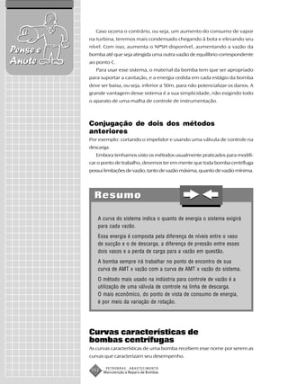 Caso ocorra o contrário, ou seja, um aumento do consumo de vapor
          na turbina, teremos mais condensado chegando à bota e elevando seu
          nível. Com isso, aumenta o NPSH disponível, aumentando a vazão da
Pense e   bomba até que seja atingida uma outra vazão de equilíbrio correspondente
Anote     ao ponto C.
             Para usar esse sistema, o material da bomba tem que ser apropriado
          para suportar a cavitação, e a energia cedida em cada estágio da bomba
          deve ser baixa, ou seja, inferior a 50m, para não potencializar os danos. A
          grande vantagem desse sistema é a sua simplicidade, não exigindo todo
          o aparato de uma malha de controle de instrumentação.



          Conjugação de dois dos métodos
          anteriores
          Por exemplo: cortando o impelidor e usando uma válvula de controle na
          descarga.
             Embora tenhamos visto os métodos usualmente praticados para modifi-
          car o ponto de trabalho, devemos ter em mente que toda bomba centrífuga
          possui limitações de vazão, tanto de vazão máxima, quanto de vazão mínima.




            Resumo

              A curva do sistema indica o quanto de energia o sistema exigirá
              para cada vazão.
              Essa energia é composta pela diferença de níveis entre o vaso
              de sucção e o de descarga, a diferença de pressão entre esses
              dois vasos e a perda de carga para a vazão em questão.
              A bomba sempre irá trabalhar no ponto de encontro de sua
              curva de AMT x vazão com a curva de AMT x vazão do sistema.
              O método mais usado na indústria para controle de vazão é a
              utilização de uma válvula de controle na linha de descarga.
              O mais econômico, do ponto de vista de consumo de energia,
              é por meio da variação de rotação.




          Curvas características de
          bombas centrífugas
          As curvas características de uma bomba recebem esse nome por serem as
          curvas que caracterizam seu desempenho.

                  PETROBRAS   ABASTECIMENTO
           152   Manutenção e Reparo de Bombas
 