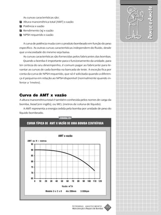 Pense e Anote
   As curvas características são:
   Altura manométrica total (AMT) x vazão
   Potência x vazão
   Rendimento ( ) x vazão
   NPSH requerido x vazão


   A curva de potência muda com o produto bombeado em função do peso
específico. As outras curvas características independem do fluido, desde
que a viscosidade do mesmo seja baixa.
   As curvas características são fornecidas pelos fabricantes das bombas.
   Quando a bomba é importante para o funcionamento da unidade, para
ter certeza do seu desempenho, é comum pagar ao fabricante para le-
vantar as curvas de cada bomba na bancada de teste. A exceção fica por
conta da curva de NPSH requerido, que só é solicitada quando a diferen-
ça é pequena em relação ao NPSH disponível (normalmente quando in-
ferior a 1metro).



Curva de AMT x vazão
A altura manométrica total é também conhecida pelos nomes de carga da
bomba, head (em inglês), ou MCL (metros de coluna de líquido).
   A AMT representa a energia cedida pela bomba por unidade de peso do
líquido bombeado.
                                    FIGURA 79


      CURVA TÍPICA DE AMT X VAZÃO DE UMA BOMBA CENTRÍFUGA


                                  AMT x vazão
      AMT ou H – metros




                                         Vazão m 3 /h

                      Modelo 3 x 2 x 8       dia 200mm     3.550rpm




                                                    PETROBRAS   ABASTECIMENTO
                                                    Manutenção e Reparo de Bombas
                                                                                    153
 