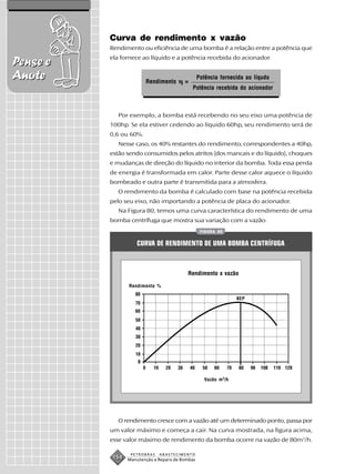 Curva de rendimento x vazão
          Rendimento ou eficiência de uma bomba é a relação entre a potência que
          ela fornece ao líquido e a potência recebida do acionador.
Pense e
Anote                   Rendimento       =
                                                 Potência fornecida ao líqudo
                                             Potência recebida do acionador



             Por exemplo, a bomba está recebendo no seu eixo uma potência de
          100hp. Se ela estiver cedendo ao líquido 60hp, seu rendimento será de
          0,6 ou 60%.
             Nesse caso, os 40% restantes do rendimento, correspondentes a 40hp,
          estão sendo consumidos pelos atritos (dos mancais e do líquido), choques
          e mudanças de direção do líquido no interior da bomba. Toda essa perda
          de energia é transformada em calor. Parte desse calor aquece o líquido
          bombeado e outra parte é transmitida para a atmosfera.
             O rendimento da bomba é calculado com base na potência recebida
          pelo seu eixo, não importando a potência de placa do acionador.
             Na Figura 80, temos uma curva característica do rendimento de uma
          bomba centrífuga que mostra sua variação com a vazão.
                                                  FIGURA 80


                    CURVA DE RENDIMENTO DE UMA BOMBA CENTRÍFUGA



                                          Rendimento x vazão

                 Rendimento %

                                                                  BEP




                                                    Vazão m 3/h




             O rendimento cresce com a vazão até um determinado ponto, passa por
          um valor máximo e começa a cair. Na curva mostrada, na figura acima,
          esse valor máximo de rendimento da bomba ocorre na vazão de 80m3/h.

                  PETROBRAS   ABASTECIMENTO
           154   Manutenção e Reparo de Bombas
 