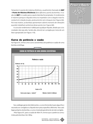 Pense e Anote
Tal ponto é o ponto de máxima eficiência, usualmente chamado de BEP
– Ponto de Máxima Eficiência (best efficiency point) da bomba. A va-
zão do BEP é a vazão para a qual a bomba foi projetada. O rendimento
é máximo porque o líquido entra no impelidor com o ângulo mais fa-
vorável em relação às pás, praticamente sem choques (ver Figura 66).
Por esse motivo, as bombas apresentam valores menores de vibrações
quando trabalham próximas desse ponto (ver Figura 68).
   A curva de rendimento é válida para qualquer líquido, desde que a vis-
cosidade não seja alta. Sendo alta, deverá ser corrigida por meio de um
fator apropriado (ver Figura 110).



Curva de potência x vazão
Na Figura 81, temos uma curva característica de potência x vazão de uma
bomba centrífuga.
                                     FIGURA 81


            CURVA DE POTÊNCIA DE UMA BOMBA CENTRÍFUGA



                                Potência x vazão

      Potência em hp




                                      Vazão m 3/h

              Curva para água   1gf/cm 3             Modelo 3x2x8 3.550rpm




   Nos catálogos gerais dos fabricantes, a curva fornecida é para água fria e
necessita ser corrigida se o líquido tiver peso específico diferente. Nos catá-
logos próprios da bomba, a curva mostrada geralmente já está corrigida.
   Pela Figura 81, para a vazão de 90m3/h, temos que a potência consu-
mida pela bomba é de 38hp.

                                                    PETROBRAS   ABASTECIMENTO
                                                    Manutenção e Reparo de Bombas
                                                                                    155
 