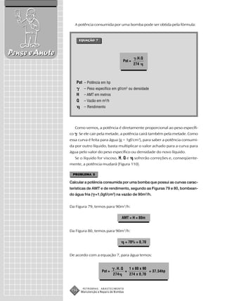 A potência consumida por uma bomba pode ser obtida pela fórmula:



                       EQUAÇÃO 7
                       EQUAÇÃO



Pense e Anote
                                                             .H.Q
                                                   Pot =
                                                           274



                   Pot – Potência em hp
                         – Peso específico em gf/cm3 ou densidade
                   H     – AMT em metros
                   Q     – Vazão em m3/h
                         – Rendimento




                   Como vemos, a potência é diretamente proporcional ao peso específi-
                co . Se ele cair pela metade, a potência cairá também pela metade. Como
                essa curva é feita para água (g = 1gf/cm3), para saber a potência consumi-
                da por outro líquido, basta multiplicar o valor achado para a curva para
                água pelo valor do peso específico ou densidade do novo líquido.
                   Se o líquido for viscoso, H, Q e         sofrerão correções e, conseqüente-
                mente, a potência mudará (Figura 110).

                 PROBLEMA 5

                Calcular a potência consumida por uma bomba que possui as curvas carac-
                terísticas de AMT e de rendimento, segundo as Figuras 79 e 80, bombean-
                do água fria ( =1,0gf/cm3) na vazão de 90m3/h.


                Da Figura 79, temos para 90m3/h:

                                                  AMT = H = 80m


                Da Figura 80, temos para 90m3/h:

                                                       = 70% = 0,70


                De acordo com a equação 7, para água temos:


                                              .H.Q   1 x 80 x 90
                                     Pot =         =             = 37,54hp
                                             274     274 x 0,70


                        PETROBRAS   ABASTECIMENTO
                 156   Manutenção e Reparo de Bombas
 