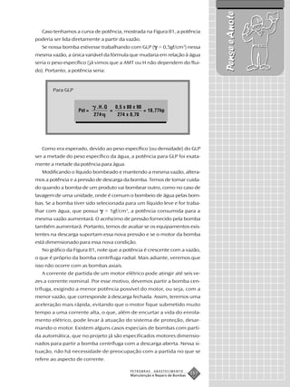 Pense e Anote
   Caso tenhamos a curva de potência, mostrada na Figura 81, a potência
poderia ser lida diretamente a partir da vazão.
   Se nossa bomba estivesse trabalhando com GLP ( = 0,5gf/cm3) nessa
mesma vazão, a única variável da fórmula que mudaria em relação à água
seria o peso específico (já vimos que a AMT ou H não dependem do flui-
do). Portanto, a potência seria:



        Para GLP


                            .H.Q       0,5 x 80 x 90
                   Pot =           =                   = 18,77hp
                           274          274 x 0,70




   Como era esperado, devido ao peso específico (ou densidade) do GLP
ser a metade do peso específico da água, a potência para GLP foi exata-
mente a metade da potência para água.
   Modificando o líquido bombeado e mantendo a mesma vazão, altera-
mos a potência e a pressão de descarga da bomba. Temos de tomar cuida-
do quando a bomba de um produto vai bombear outro, como no caso de
lavagem de uma unidade, onde é comum o bombeio de água pelas bom-
bas. Se a bomba tiver sido selecionada para um líquido leve e for traba-
lhar com água, que possui        = 1gf/cm3, a potência consumida para a
mesma vazão aumentará. O acréscimo de pressão fornecido pela bomba
também aumentará. Portanto, temos de avaliar se os equipamentos exis-
tentes na descarga suportam essa nova pressão e se o motor da bomba
está dimensionado para essa nova condição.
   No gráfico da Figura 81, note que a potência é crescente com a vazão,
o que é próprio da bomba centrífuga radial. Mais adiante, veremos que
isso não ocorre com as bombas axiais.
   A corrente de partida de um motor elétrico pode atingir até seis ve-
zes a corrente nominal. Por esse motivo, devemos partir a bomba cen-
trífuga, exigindo a menor potência possível do motor, ou seja, com a
menor vazão, que corresponde à descarga fechada. Assim, teremos uma
aceleração mais rápida, evitando que o motor fique submetido muito
tempo a uma corrente alta, o que, além de encurtar a vida do enrola-
mento elétrico, pode levar à atuação do sistema de proteção, desar-
mando o motor. Existem alguns casos especiais de bombas com parti-
da automática, que no projeto já são especificados motores dimensio-
nados para partir a bomba centrífuga com a descarga aberta. Nessa si-
tuação, não há necessidade de preocupação com a partida no que se
refere ao aspecto de corrente.

                                              PETROBRAS    ABASTECIMENTO
                                              Manutenção e Reparo de Bombas
                                                                              157
 