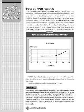 Curva de NPSH requerido
          O NPSH requerido pela bomba é fornecido pelo fabricante. A curva mos-
          tra a energia mínima requerida no flange de sucção da bomba para as di-
Pense e   versas vazões, energia esta expressa sob a forma de metros ou de pés de
Anote     coluna de líquido. Essa energia no flange de sucção deve ser tal que garan-
          ta que não ocorrerá a vaporização do líquido bombeado no ponto de menor
          pressão no interior da bomba (ver Figura 58A). O fabricante informa o NPSH
          requerido para a bomba trabalhando com água fria. Não há problema na
          comparação deste NPSH com o disponível, que é calculado para o líquido
          bombeado, uma vez que a pressão de vapor é subtraída (ver equação 6).
                                                 FIGURA 82


                     CURVA CARACTERÍSTICA DE NPSH REQUERIDO X VAZÃO



                                             NPSH x vazão

                 NPSH req (m)




                                                 Vazão m 3/h




             O NPSH disponível deve ser sempre maior do que o NPSH requerido.
          Caso contrário, teremos vaporização de produto no interior da bomba
          (cavitação).
             O NPSH requerido é sempre crescente com a vazão.

            PROBLEMA 6

          Uma bomba cuja curva de NPSH requerido é representada pela Figura
          82, instalada ao nível do mar, está bombeando álcool etílico na vazão
          de 80m 3/h e na temperatura de 55ºC ( = 0,76gf/cm3). A pressão de suc-
          ção é de – 0,50kg/cm 2M (pressão negativa) medida com um manova-
          cuômetro colocado a 20cm acima da linha de centro. A linha de sucção,
          onde foi medida a pressão, é de 4”sch 40. Avaliar essa bomba quanto
          à cavitação.

                   PETROBRAS    ABASTECIMENTO
           158   Manutenção e Reparo de Bombas
 