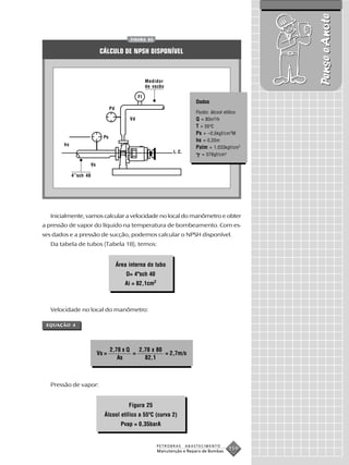 Pense e Anote
                                             FIGURA 83


                             CÁLCULO DE NPSH DISPONÍVEL



                                                       Medidor
                                                       de vazão

                                                  FI
                                                                              Dados
                                   Pd
                                                                              Fluido: álcool etílico
                                             Vd                               Q = 80m3 /h
                                                                              T = 55oC
                                                                              Ps = –0,5kgf/cm 2M
                              Ps
                                                                              hs = 0,20m
       hs
                                                                              Patm = 1,033kgf/cm2
                                                                   L.C.
                                                                                 = 076gf/cm3
                       Vs

            4”sch 40




  Inicialmente, vamos calcular a velocidade no local do manômetro e obter
a pressão de vapor do líquido na temperatura de bombeamento. Com es-
ses dados e a pressão de sucção, podemos calcular o NPSH disponível.
  Da tabela de tubos (Tabela 18), temos:


                                        Área interna do tubo
                                            D= 4"sch 40
                                           Ai = 82,1cm2



  Velocidade no local do manômetro:

 EQUAÇÃO 4




                                   2,78 x Q   2,78 x 80
                            Vs =            =           = 2,7m/s
                                      As        82,1



  Pressão de vapor:


                                             Figura 25
                               Álcool etílico a 55ºC (curva 2)
                                          Pvap = 0,35barA


                                                            PETROBRAS     ABASTECIMENTO
                                                            Manutenção e Reparo de Bombas
                                                                                              159
 