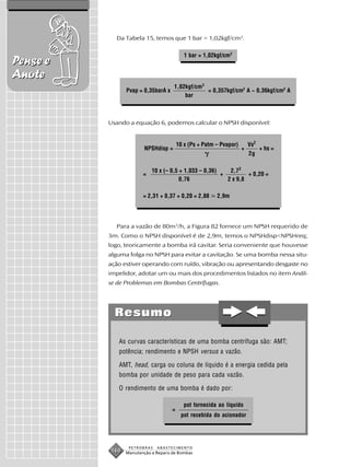 Da Tabela 15, temos que 1 bar = 1,02kgf/cm2.

                                           1 bar = 1,02kgf/cm2
Pense e
Anote
                                     1,02kgf/cm 2
                Pvap = 0,35barA x                 = 0,357kgf/cm2 A ~ 0,36kgf/cm2 A
                                         bar



          Usando a equação 6, podemos calcular o NPSH disponível:


                                        10 x (Ps + Patm – Pvapor)       Vs2
                        NPSHdisp =                                  +         + hs =
                                                                        2g

                           10 x (– 0,5 + 1,033 – 0,36)    2,72
                       =                               +         + 0,20 =
                                       0,76              2 x 9,8

                       = 2,31 + 0,37 + 0,20 = 2,88      2,9m




            Para a vazão de 80m3/h, a Figura 82 fornece um NPSH requerido de
          3m. Como o NPSH disponível é de 2,9m, temos o NPSHdisp<NPSHreq;
          logo, teoricamente a bomba irá cavitar. Seria conveniente que houvesse
          alguma folga no NPSH para evitar a cavitação. Se uma bomba nessa situ-
          ação estiver operando com ruído, vibração ou apresentando desgaste no
          impelidor, adotar um ou mais dos procedimentos listados no item Análi-
          se de Problemas em Bombas Centrífugas.




            Resumo

             As curvas características de uma bomba centrífuga são: AMT;
             potência; rendimento e NPSH versus a vazão.

             AMT, head, carga ou coluna de líquido é a energia cedida pela
             bomba por unidade de peso para cada vazão.

             O rendimento de uma bomba é dado por:

                                           pot fornecida ao líquido
                                    =
                                         pot recebida do acionador




                 PETROBRAS   ABASTECIMENTO
          160   Manutenção e Reparo de Bombas
 