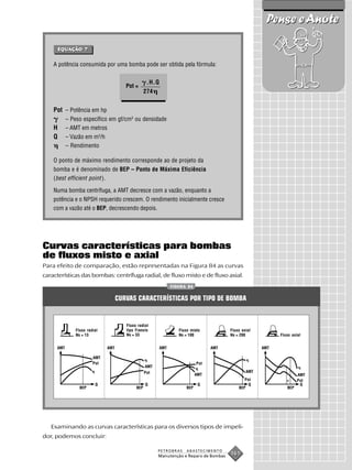 Pense e Anote

        EQUAÇÃO 7
        EQUAÇÃO
        EQU


    A potência consumida por uma bomba pode ser obtida pela fórmula:


                                                   .H.Q
                                       Pot =
                                                  274


    Pot – Potência em hp
           – Peso específico em gf/cm3 ou densidade
    H      – AMT em metros
    Q      – Vazão em m3/h
           – Rendimento

    O ponto de máximo rendimento corresponde ao de projeto da
    bomba e é denominado de BEP – Ponto de Máxima Eficiência
    (best efficient point ).

    Numa bomba centrífuga, a AMT decresce com a vazão, enquanto a
    potência e o NPSH requerido crescem. O rendimento inicialmente cresce
    com a vazão até o BEP, decrescendo depois.




Curvas características para bombas
de fluxos misto e axial
Para efeito de comparação, estão representadas na Figura 84 as curvas
características das bombas: centrífuga radial, de fluxo misto e de fluxo axial.
                                                                FIGURA 84


                                    CURVAS CARACTERÍSTICAS POR TIPO DE BOMBA


                                       Fluxo radial
               Fluxo radial            tipo Francis                Fluxo misto           Fluxo axial
               Ns = 13                 Ns = 33                     Ns = 100              Ns = 200            Fluxo axial


     AMT                      AMT                         AMT                      AMT                 AMT

                        AMT
                        Pot                                                  Pot
                                                  AMT
                                                  Pot                                            AMT
                                                                             AMT                                      AMT
                                                                                                Pot                   Pot
                         Q                        Q                           Q                  Q                     Q
                 BEP                        BEP                        BEP                   BEP                BEP




   Examinando as curvas características para os diversos tipos de impeli-
dor, podemos concluir:

                                                        PETROBRAS      ABASTECIMENTO
                                                        Manutenção e Reparo de Bombas
                                                                                         161
 
