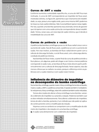 Curvas de AMT x vazão
                Conforme aumenta a velocidade específica Ns, a curva de AMT fica mais
                inclinada. A curva de AMT correspondente ao impelidor de fluxo axial,
                mostrada à direita, na figura 84, apresenta o que chamamos de instabili-
                dade, ou seja, possui uma região onde, para uma mesma AMT, podemos
Pense e Anote   ter duas ou mais vazões distintas. Não é aconselhável operar nessa região.
                Por isso, quando uma bomba apresenta essa anomalia, temos de garantir
                que irá operar com uma vazão acima da correspondente dessa instabili-
                dade. Temos, nesse caso, um novo tipo de vazão mínima, que é devido à
                instabilidade da curva de AMT.



                Curvas de potência x vazão
                A potência das bombas centrífugas puras ou de fluxo radial cresce com o
                aumento de vazão. Nas de fluxo axial, a potência cai com o aumento de
                vazão. Por esse motivo, as bombas de fluxo radial devem partir com a
                válvula de descarga fechada, e as de fluxo axial, com a descarga aberta,
                condição de potência mínima.
                   Nas bombas de fluxo misto, a parte final da curva de potência tende a
                ficar plana e, em algumas, pode até chegar a cair. Como a menor potência
                corresponde à vazão nula, as bombas de fluxo misto devem partir prefe-
                rencialmente com a válvula de descarga fechada. Nesse aspecto, elas são
                menos críticas que as radiais e as axiais, porque a diferença entre as po-
                tências com a vazão máxima e com vazão nula é menor.



                Influência do diâmetro do impelidor
                no desempenho da bomba centrífuga
                Numa bomba centrífuga, quanto maior a força centrífuga fornecida ao líquido,
                maior a vazão, a AMT e a potência consumida. O oposto também é verdadeiro.
                Se reduzirmos a força centrífuga, estas três variáveis também serão reduzidas.
                   Temos dois modos de alterar a força centrífuga numa bomba: varian-
                do o diâmetro do impelidor ou variando a rotação. Podemos também usar
                os dois métodos simultaneamente. Para alterar o diâmetro do impelidor,
                temos de abrir a bomba; portanto, é um método que não pode ser aplica-
                do continuamente como a modificação da rotação.
                   Vejamos como as variáveis se comportam com a modificação do diâ-
                metro do impelidor e da rotação em uma bomba centrífuga.
                   A vazão varia diretamente com o diâmetro do impelidor.


                                                       Q2       D2
                                                            =
                                                       Q1       D1


                        PETROBRAS   ABASTECIMENTO
                 162   Manutenção e Reparo de Bombas
 
