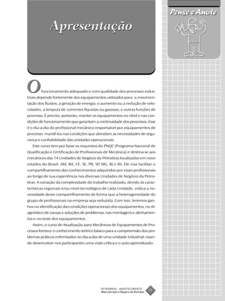 Pense e Anote
             Apresentação



O       funcionamento adequado e com qualidade dos processos indus-
triais depende fortemente dos equipamentos utilizados para: a movimen-
tação dos fluidos; a geração de energia; o aumento ou a redução de velo-
cidades; a limpeza de correntes líquidas ou gasosas; e outras funções de
processo. É preciso, portanto, manter os equipamentos no nível e nas con-
dições de funcionamento que garantam a continuidade dos processos. Esse
é o dia-a-dia do profissional mecânico responsável por equipamentos de
processo: mantê-los nas condições que atendam as necessidades de segu-
rança e confiabilidade das unidades operacionais.
   Este curso tem por base os requisitos do PNQC (Programa Nacional de
Qualificação e Certificação de Profissionais de Mecânica) e destina-se aos
mecânicos das 14 Unidades de Negócio da Petrobras localizadas em nove
estados do Brasil: AM, BA, CE, SE, PR, SP, MG, RJ e RS. Ele visa facilitar o
compartilhamento dos conhecimentos adquiridos por esses profissionais
ao longo de sua experiência nas diversas Unidades de Negócio da Petro-
bras. A variação da complexidade do trabalho realizado, devido às carac-
terísticas regionais e/ou nível tecnológico de cada Unidade, indica a ne-
cessidade desse compartilhamento de forma que a heterogeneidade do
grupo de profissionais na empresa seja reduzida. Com isso, teremos gan-
hos na identificação das condições operacionais dos equipamentos, no di-
agnóstico de causas e soluções de problemas, nas montagens e alinhamen-
tos e no teste dos equipamentos.
   Assim, o curso de Atualização para Mecânicos de Equipamentos de Pro-
cessos fornece o conhecimento teórico básico para a compreensão dos pro-
blemas práticos enfrentados no dia-a-dia de uma unidade industrial, visan-
do desenvolver nos participantes uma visão crítica e o auto-aprendizado.




                                           PETROBRAS   ABASTECIMENTO
                                           Manutenção e Reparo de Bombas
                                                                           15
 