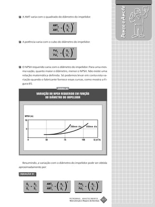 Pense e Anote
  A AMT varia com o quadrado do diâmetro do impelidor.

                                                       2
                                 AMT2
                                 AMT1
                                          =
                                              ( )
                                               D2
                                               D1



  A potência varia com o cubo do diâmetro do impelidor.

                                                      3
                                 Pot2
                                 Pot1
                                          =
                                              ( )
                                               D2
                                               D1



  O NPSH requerido varia com o diâmetro do impelidor. Para uma mes-
  ma vazão, quanto maior o diâmetro, menor o NPSH. Não existe uma
  relação matemática definida. Só podemos levar em conta esta va-
  riação quando o fabricante fornece essas curvas, como mostra a Fi-
  gura 85.
                                        FIGURA 85


                   VARIAÇÃO DO NPSH REQUERIDO EM FUNÇÃO
                         DO DIÂMETRO DO IMPELIDOR




                                                    200mm dia       259mm dia




  Resumindo, a variação com o diâmetro do impelidor pode ser obtida
aproximadamente por:

 EQUAÇÃO 8
 EQUAÇÃO 8
    AÇÃO


                                                2                               3
     Q2
     Q1
          =
              D2
              D1
                          AMT2
                          AMT1
                                  =
                                      ( ) D2
                                          D1
                                                            Pot2
                                                            Pot1
                                                                   =
                                                                       ( )
                                                                         D2
                                                                         D1


                                                    PETROBRAS   ABASTECIMENTO
                                                    Manutenção e Reparo de Bombas
                                                                                    163
 