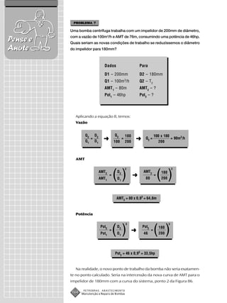PROBLEMA 7

          Uma bomba centrífuga trabalha com um impelidor de 200mm de diâmetro,
          com a vazão de 100m3/h e AMT de 76m, consumindo uma potência de 46hp.
Pense e   Quais seriam as novas condições de trabalho se reduzíssemos o diâmetro
Anote     do impelidor para 180mm?



                                Dados                        Para

                                D1 – 200mm                   D2 – 180mm
                                Q1 – 100m 3/h                Q2 – T2
                                AMT 1 – 80m                  AMT2 – ?
                                Pot1 – 46hp                  Pot2 – ?




            Aplicando a equação 8, temos:
            Vazão


                   Q2 D2                 Q2        180                   100 x 180
                     =
                   Q1 D1       ➜         100
                                               =
                                                   200
                                                         ➜      Q2 =
                                                                            200
                                                                                   = 90m3/h




             AMT

                                                   2                                    2
                            AMT2
                            AMT1
                                     =
                                         ()
                                          D2
                                          D1
                                                         ➜
                                                               AMT2
                                                                80
                                                                         =
                                                                             ( )
                                                                              180
                                                                              200




                                          AMT2 = 80 x 0,92 = 64,8m



            Potência

                                                   3                                3
                              Pot2
                              Pot1
                                     =
                                         ()
                                          D2
                                          D1
                                                         ➜
                                                              Pot2
                                                               46
                                                                     =
                                                                         ( ) 180
                                                                             200




                                         Pot2 = 46 x 0,93 = 33,5hp



            Na realidade, o novo ponto de trabalho da bomba não seria exatamen-
          te no ponto calculado. Seria na intercessão da nova curva de AMT para o
          impelidor de 180mm com a curva do sistema, ponto 2 da Figura 86.

                  PETROBRAS   ABASTECIMENTO
           164   Manutenção e Reparo de Bombas
 