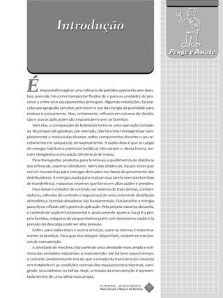 Introdução
                                                                                  Pense e Anote



É      impossível imaginar uma refinaria de petróleo operando sem bom-
bas, pois não há como transportar fluidos de e para as unidades de pro-
cesso e entre seus equipamentos principais. Algumas instalações, favore-
cidas por geografia peculiar, permitem o uso da energia da gravidade para
realizar o escoamento. Mas, certamente, refluxos em colunas de destila-
ção e outras aplicações são impraticáveis sem as bombas.
   Sem elas, a composição de bateladas torna-se uma operação comple-
xa. No preparo de gasolinas, por exemplo, não há como homogeneizar com-
pletamente a mistura das diversas naftas componentes durante o seu re-
cebimento em tanques de armazenamento. A razão disso é que as cargas
de energia hidráulica potencial (estática) não variam e, dessa forma, tor-
nam obrigatória a circulação (dinâmica) de massa.
   Para transportar produtos para terminais a quilômetros de distância
das refinarias, usam-se oleodutos. Além das distâncias, há por vezes que
vencer montanhas para entregar derivados nas bases de provimento das
distribuidoras. A energia usada para realizar essa tarefa vem das bombas
de transferência, máquinas enormes que fornecem altas vazões e pressões.
   Para dosar o inibidor de corrosão no sistema de topo (linhas, conden-
sadores, válvulas de controle e segurança) de uma coluna de destilação
atmosférica, bombas dosadoras são fundamentais. Elas provêm a energia
para elevar o fluido até o ponto de aplicação. Pela própria natureza da tarefa,
o controle de vazão é fundamental e, praticamente, quem o faz já é a pró-
pria bomba, máquina de pequeníssimo porte com baixíssima vazão e (a
pressão da descarga pode ser alta) pressão.
   Enfim, para todos esses e outros serviços, usam-se intensa e extensiva-
mente as bombas. Para que elas estejam disponíveis, existem os mecâni-
cos de manutenção.
   A atividade de mecânica faz parte de uma atividade mais ampla e roti-
neira das unidades industriais: a manutenção. Até há bem pouco tempo,
o conceito predominante era de que a missão da manutenção consistia
em restabelecer as condições normais dos equipamentos/sistemas, corri-
gindo seus defeitos ou falhas. Hoje, a missão da manutenção é apresen-
tada dentro de uma idéia mais ampla:

                                             PETROBRAS   ABASTECIMENTO
                                             Manutenção e Reparo de Bombas
                                                                             17
 