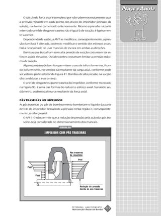 Pense e Anote
   O cálculo da força axial é complexo por não sabermos exatamente qual
a pressão reinante em cada ponto dos discos do impelidor (pressão da
voluta), conforme comentado anteriormente. Mesmo a pressão na parte
interna do anel de desgaste traseiro não é igual à de sucção, é ligeiramen-
te superior.
   Dependendo da vazão, a AMT se modifica e, conseqüentemente, a pres-
são da voluta é alterada, podendo modificar o sentido dos esforços axiais.
Daí a necessidade de usar mancais de escora em ambas as direções.
   Bombas que trabalham com alta pressão de sucção costumam ter es-
forços axiais elevados. Os fabricantes costumam limitar a pressão máxi-
ma de sucção.
   Alguns projetos de bombas permitem o uso de três rolamentos, fican-
do dois em série, no sentido da resultante da carga axial, conforme pode
ser visto na parte inferior da Figura 41. Bombas de alta pressão na sucção
são candidatas a esse arranjo.
   O anel de desgaste na parte traseira do impelidor, conforme mostrado
na Figura 93, é uma das formas de reduzir o esforço axial. Variando seu
diâmetro, podemos alterar a resultante da força axial.


PÁS TRASEIRAS NO IMPELIDOR
As pás traseiras ou pás de bombeamento bombeiam o líquido da parte
de trás do impelidor, reduzindo a pressão nesta região e, conseqüente-
mente, o esforço axial.
   O API 610 não permite que a redução de pressão pela ação das pás tra-
   seiras seja considerada no dimensionamento dos mancais.
                                 FIGURA 94


                      IMPELIDOR COM PÁS TRASEIRAS




                                         Pás traseiras
                                         do impelidor

                                                  Pvol


      Pvol


               Psuc




                                                    Redução de pressão
                                                    devido às pás traseiras




                                             PETROBRAS   ABASTECIMENTO
                                             Manutenção e Reparo de Bombas
                                                                              173
 