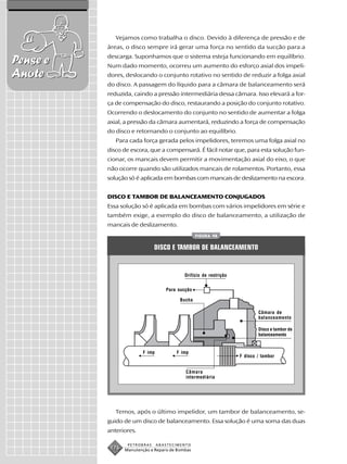 Vejamos como trabalha o disco. Devido à diferença de pressão e de
          áreas, o disco sempre irá gerar uma força no sentido da sucção para a
          descarga. Suponhamos que o sistema esteja funcionando em equilíbrio.
Pense e   Num dado momento, ocorreu um aumento do esforço axial dos impeli-
Anote     dores, deslocando o conjunto rotativo no sentido de reduzir a folga axial
          do disco. A passagem do líquido para a câmara de balanceamento será
          reduzida, caindo a pressão intermediária dessa câmara. Isso elevará a for-
          ça de compensação do disco, restaurando a posição do conjunto rotativo.
          Ocorrendo o deslocamento do conjunto no sentido de aumentar a folga
          axial, a pressão da câmara aumentará, reduzindo a força de compensação
          do disco e retornando o conjunto ao equilíbrio.
             Para cada força gerada pelos impelidores, teremos uma folga axial no
          disco de escora, que a compensará. É fácil notar que, para esta solução fun-
          cionar, os mancais devem permitir a movimentação axial do eixo, o que
          não ocorre quando são utilizados mancais de rolamentos. Portanto, essa
          solução só é aplicada em bombas com mancais de deslizamento na escora.


          DISCO E TAMBOR DE BALANCEAMENTO CONJUGADOS
          Essa solução só é aplicada em bombas com vários impelidores em série e
          também exige, a exemplo do disco de balanceamento, a utilização de
          mancais de deslizamento.
                                                 FIGURA 98


                              DISCO E TAMBOR DE BALANCEAMENTO


                                           Orifício de restrição


                                   Para sucção

                                         Bucha

                                                                           Câmara de
                                                                           balanceamento

                                                                           Disco e tambor de
                                                                           balanceamento


                        F imp          F imp
                                                                   F disco / tambor


                                           Câmara
                                           intermediária




             Temos, após o último impelidor, um tambor de balanceamento, se-
          guido de um disco de balanceamento. Essa solução é uma soma das duas
          anteriores.

                  PETROBRAS     ABASTECIMENTO
           176   Manutenção e Reparo de Bombas
 