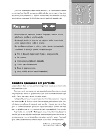 Pense e Anote
   Quando o impelidor da bomba é de dupla sucção e está instalado entre
os mancais, bombas BB, o empuxo axial tenderá a compensar-se, ficando a
resultante praticamente nula. Se esse impelidor for instalado em balanço,
teremos o empuxo axial devido à não-compensação da área do eixo.




  Resumo

   Quanto mais nos afastamos da vazão de projeto, maior o esforço
   radial numa bomba de simples voluta.
   Na de dupla voluta, os esforços são menores e não variam tanto
   com o afastamento da vazão de projeto.
   Nas bombas com difusor, o esforço radial é sempre compensado.
   Axialmente, os esforços podem ser reduzidos por:

       Anel de desgaste traseiro com furos de balanceamento.
       Pás traseiras.
       Impelidores montados em oposição.
       Tambor de balanceamento.
       Disco de balanceamento.
       Misto (tambor e disco de balanceamento).




Bombas operando em paralelo
A operação de duas ou mais bombas em paralelo objetiva, normalmente,
o aumento de vazão.
   É comum ouvir afirmações de que a vazão de duas bombas operando
em paralelo é o dobro da que teríamos com apenas uma bomba em ope-
ração. Como veremos a seguir, isso não ocorre.
   Na Figura 99, temos um esquema de duas bombas operando em para-
lelo (bombas A e B). É usual nesse tipo de operação a existência de uma
válvula de retenção na descarga de cada bomba, evitando que ela venha a
girar ao contrário. Sempre que existir a possibilidade de ocorrer um fluxo
reverso pela bomba, há necessidade do uso de uma válvula de retenção.
   As pressões nos pontos X e Y são iguais para as duas bombas. Podemos
afirmar que as AMTs das duas bombas serão sempre iguais, desde que as
perdas de carga nos ramais das bombas sejam também iguais. Para qual-
quer AMT, cada bomba irá contribuir com a sua vazão correspondente.

                                          PETROBRAS   ABASTECIMENTO
                                          Manutenção e Reparo de Bombas
                                                                          177
 