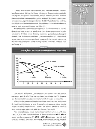 Pense e Anote
   O ponto de trabalho, como sempre, será na intercessão da curva da
bomba com a do sistema. Na Figura 100, a curva do sistema interceptará a
curva para uma bomba na vazão de 28m3/h. Portanto, quando tivermos
apenas uma bomba operando, a vazão será esta. Se duas bombas estive-
rem operando, o ponto de operação será de 52m3/h, cada bomba contribu-
indo com 26m3/h. Com três bombas em paralelo, a vazão seria de 66m3/h,
ou seja, cada uma contribuindo com 22m3/h.
   A vazão com duas bombas em operação só seria o dobro se a curva
do sistema fosse uma reta paralela ao eixo da vazão, o que na prática
não ocorre devido à perda de carga crescente que as tubulações apre-
sentam com o aumento de vazão. Quanto mais vertical a curva do sis-
tema, ou seja, com maior perda de carga na linha, menor o aumento
de vazão ao acrescentar bombas em paralelo, conforme pode ser visto
na Figura 101.
                                     FIGURA 101


               VARIAÇÃO DA VAZÃO COM DIFERENTES CURVAS DO SISTEMA


     AMT – m

                                             Curva do sistema 2


                                                          Curva do sistema 1




                         1 Bomba            2 Bombas                 3 Bombas


                                                                               Vazão m3 /h




   Com a curva do sistema 2, a vazão com uma bomba seria de 25m3/h,
com duas, seria de 37m3/h, e com três bombas, seria de 43m3/h. A opera-
ção da terceira bomba só acrescentaria 6m3/h de vazão ao conjunto.
   Se as curvas das bombas forem diferentes, como no caso de bombas
de modelos distintos, ou se uma delas estiver desgastada, o que resulta-
ria em um baixo desempenho, a bomba em melhor estado vai absorver
uma vazão maior, conforme pode ser visto na Figura 102.
   Para obtenção dessa curva, marcamos em ambas curvas as AMTs para
150, 120, 90 e 60m e determinamos as respectivas vazões a1, a2, a3 e a4
para a bomba A e as vazões b1, b2, b3 e b4 (b1=0). Acima de 150m de AMT,
apenas a bomba A terá vazão. A bomba B, mesmo no seu shutoff, não tem

                                         PETROBRAS   ABASTECIMENTO
                                         Manutenção e Reparo de Bombas
                                                                         179
 