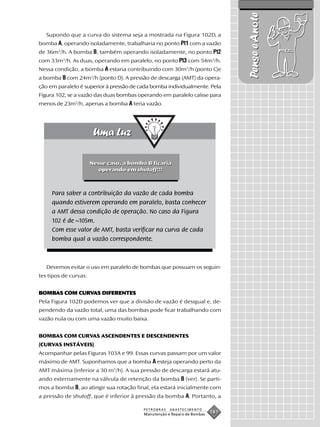 Pense e Anote
   Supondo que a curva do sistema seja a mostrada na Figura 102D, a
bomba A, operando isoladamente, trabalharia no ponto Pt1 com a vazão
de 36m3/h. A bomba B, também operando isoladamente, no ponto Pt2
com 33m3/h. As duas, operando em paralelo, no ponto Pt3 com 54m3/h.
Nessa condição, a bomba A estaria contribuindo com 30m3/h (ponto C)e
a bomba B com 24m3/h (ponto D). A pressão de descarga (AMT) da opera-
ção em paralelo é superior à pressão de cada bomba individualmente. Pela
Figura 102, se a vazão das duas bombas operando em paralelo caísse para
menos de 23m3/h, apenas a bomba A teria vazão.




                       Nesse caso, a bomba B ficaria
                          operando em shutoff!!!



     Para saber a contribuição da vazão de cada bomba
     quando estiverem operando em paralelo, basta conhecer
     a AMT dessa condição de operação. No caso da Figura
     102 é de ~105m.
     Com esse valor de AMT, basta verificar na curva de cada
     bomba qual a vazão correspondente.



   Devemos evitar o uso em paralelo de bombas que possuam os seguin-
tes tipos de curvas:


BOMBAS COM CURVAS DIFERENTES
BOMBAS     CURV
Pela Figura 102D podemos ver que a divisão de vazão é desigual e, de-
pendendo da vazão total, uma das bombas pode ficar trabalhando com
vazão nula ou com uma vazão muito baixa.


BOMBAS COM CURVAS ASCENDENTES E DESCENDENTES
(CURVAS INSTÁVEIS)
Acompanhar pelas Figuras 103A e 99. Essas curvas passam por um valor
máximo de AMT. Suponhamos que a bomba A esteja operando perto da
AMT máxima (inferior a 30 m3/h). A sua pressão de descarga estará atu-
ando externamente na válvula de retenção da bomba B (ver). Se parti-
mos a bomba B, ao atingir sua rotação final, ela estará inicialmente com
a pressão de shutoff, que é inferior à pressão da bomba A. Portanto, a

                                          PETROBRAS   ABASTECIMENTO
                                          Manutenção e Reparo de Bombas
                                                                          181
 