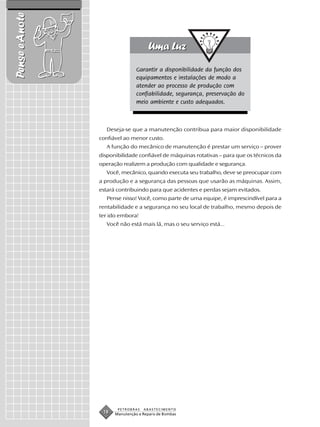 Pense e Anote


                                Garantir a disponibilidade da função dos
                                equipamentos e instalações de modo a
                                atender ao processo de produção com
                                confiabilidade, segurança, preservação do
                                meio ambiente e custo adequados.



                   Deseja-se que a manutenção contribua para maior disponibilidade
                confiável ao menor custo.
                   A função do mecânico de manutenção é prestar um serviço – prover
                disponibilidade confiável de máquinas rotativas – para que os técnicos da
                operação realizem a produção com qualidade e segurança.
                   Você, mecânico, quando executa seu trabalho, deve se preocupar com
                a produção e a segurança das pessoas que usarão as máquinas. Assim,
                estará contribuindo para que acidentes e perdas sejam evitados.
                   Pense nisso! Você, como parte de uma equipe, é imprescindível para a
                rentabilidade e a segurança no seu local de trabalho, mesmo depois de
                ter ido embora!
                   Você não está mais lá, mas o seu serviço está...




                       PETROBRAS   ABASTECIMENTO
                 18   Manutenção e Reparo de Bombas
 